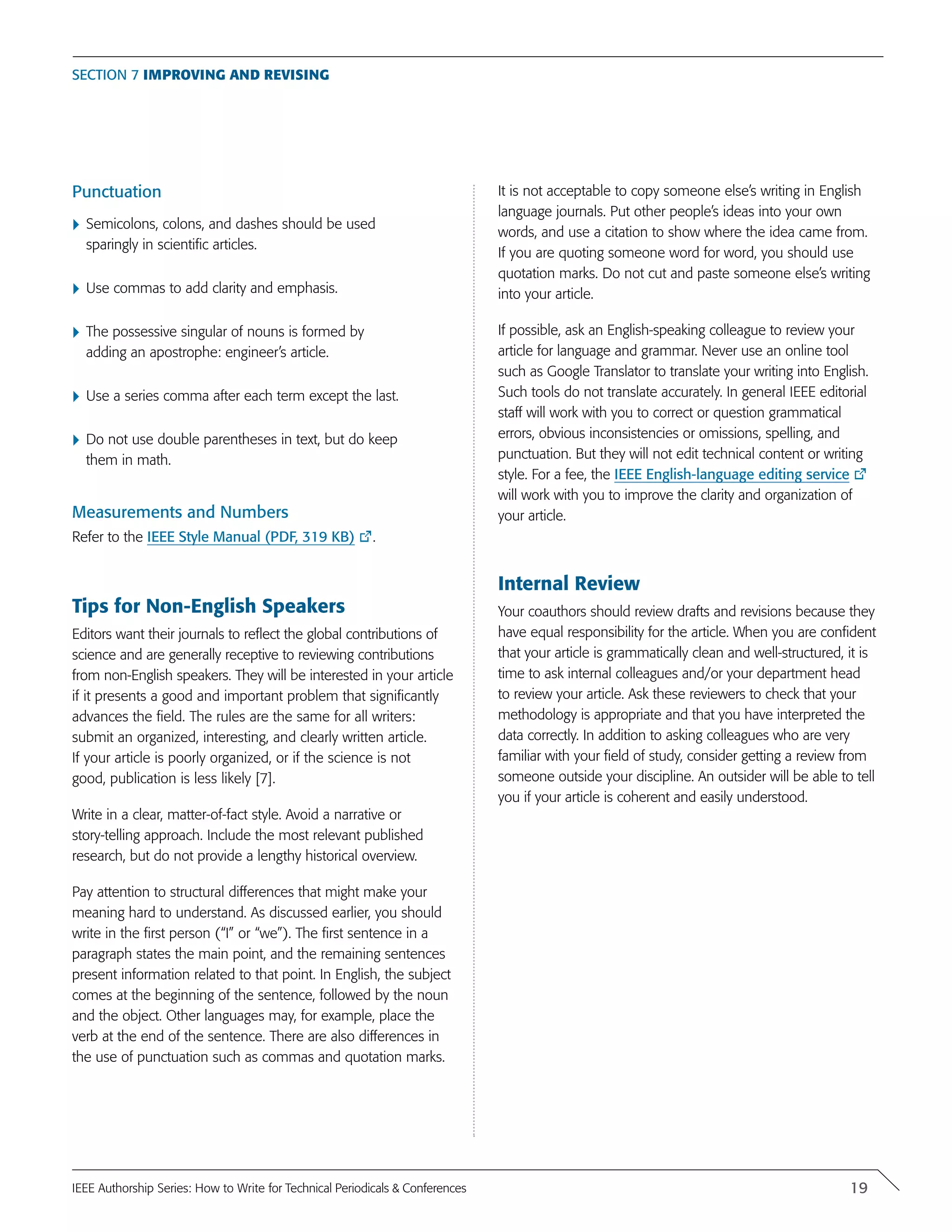 Punctuation
}	Semicolons, colons, and dashes should be used
sparingly in scientific articles.
}	Use commas to add clarity and emphasis.
}	The possessive singular of nouns is formed by
adding an apostrophe: engineer’s article.
}	Use a series comma after each term except the last.
}	Do not use double parentheses in text, but do keep
them in math.
Measurements and Numbers
Refer to the IEEE Style Manual (PDF, 319 KB) .
Tips for Non-English Speakers
Editors want their journals to reflect the global contributions of
science and are generally receptive to reviewing contributions
from non-English speakers. They will be interested in your article
if it presents a good and important problem that significantly
advances the field. The rules are the same for all writers:
submit an organized, interesting, and clearly written article.
If your article is poorly organized, or if the science is not
good, publication is less likely [7].
Write in a clear, matter-of-fact style. Avoid a narrative or
story-telling approach. Include the most relevant published
research, but do not provide a lengthy historical overview.
Pay attention to structural differences that might make your
meaning hard to understand. As discussed earlier, you should
write in the first person (“I” or “we”). The first sentence in a
paragraph states the main point, and the remaining sentences
present information related to that point. In English, the subject
comes at the beginning of the sentence, followed by the noun
and the object. Other languages may, for example, place the
verb at the end of the sentence. There are also differences in
the use of punctuation such as commas and quotation marks.
It is not acceptable to copy someone else’s writing in English
language journals. Put other people’s ideas into your own
words, and use a citation to show where the idea came from.
If you are quoting someone word for word, you should use
quotation marks. Do not cut and paste someone else’s writing
into your article.
If possible, ask an English-speaking colleague to review your
article for language and grammar. Never use an online tool
such as Google Translator to translate your writing into English.
Such tools do not translate accurately. In general IEEE editorial
staff will work with you to correct or question grammatical
errors, obvious inconsistencies or omissions, spelling, and
punctuation. But they will not edit technical content or writing
style. For a fee, the IEEE English-language editing service
will work with you to improve the clarity and organization of
your article.
Internal Review
Your coauthors should review drafts and revisions because they
have equal responsibility for the article. When you are confident
that your article is grammatically clean and well-structured, it is
time to ask internal colleagues and/or your department head
to review your article. Ask these reviewers to check that your
methodology is appropriate and that you have interpreted the
data correctly. In addition to asking colleagues who are very
familiar with your field of study, consider getting a review from
someone outside your discipline. An outsider will be able to tell
you if your article is coherent and easily understood.
Section 7 Improving and Revising
19IEEE Authorship Series: How to Write for Technical Periodicals & Conferences
 