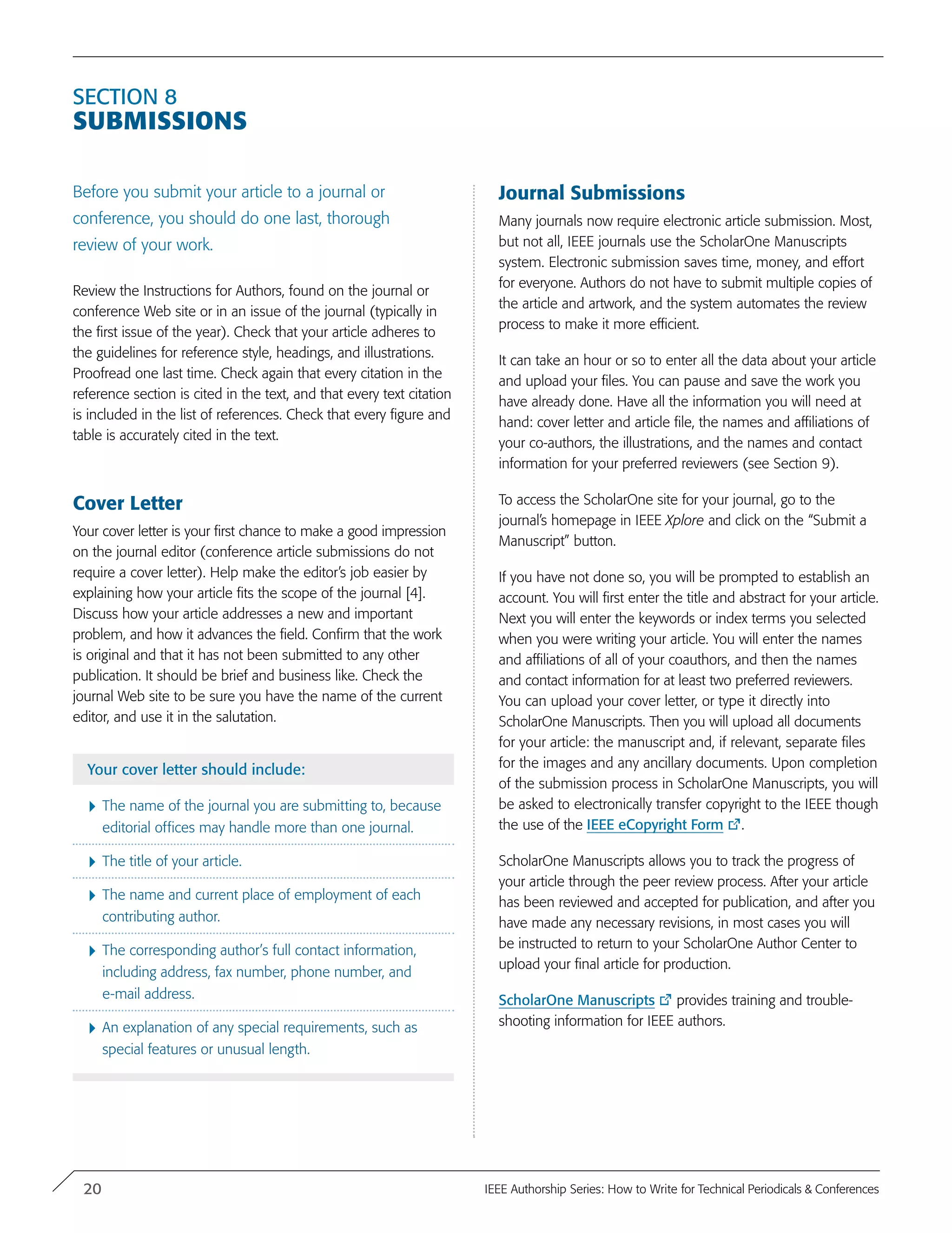 Section 8
Submissions
Before you submit your article to a journal or
conference, you should do one last, thorough
review of your work.
Review the Instructions for Authors, found on the journal or
conference Web site or in an issue of the journal (typically in
the first issue of the year). Check that your article adheres to
the guidelines for reference style, headings, and illustrations.
Proofread one last time. Check again that every citation in the
reference section is cited in the text, and that every text citation
is included in the list of references. Check that every figure and
table is accurately cited in the text.
Cover Letter
Your cover letter is your first chance to make a good impression
on the journal editor (conference article submissions do not
require a cover letter). Help make the editor’s job easier by
explaining how your article fits the scope of the journal [4].
Discuss how your article addresses a new and important
problem, and how it advances the field. Confirm that the work
is original and that it has not been submitted to any other
publication. It should be brief and business like. Check the
journal Web site to be sure you have the name of the current
editor, and use it in the salutation.
Your cover letter should include:
}	The name of the journal you are submitting to, because
editorial offices may handle more than one journal.
}	The title of your article.
}	The name and current place of employment of each
contributing author.
}	The corresponding author’s full contact information,
including address, fax number, phone number, and
e-mail address.
}	An explanation of any special requirements, such as
special features or unusual length.
Journal Submissions
Many journals now require electronic article submission. Most,
but not all, IEEE journals use the ScholarOne Manuscripts
system. Electronic submission saves time, money, and effort
for everyone. Authors do not have to submit multiple copies of
the article and artwork, and the system automates the review
process to make it more efficient.
It can take an hour or so to enter all the data about your article
and upload your files. You can pause and save the work you
have already done. Have all the information you will need at
hand: cover letter and article file, the names and affiliations of
your co-authors, the illustrations, and the names and contact
information for your preferred reviewers (see Section 9).
To access the ScholarOne site for your journal, go to the
journal’s homepage in IEEE Xplore and click on the “Submit a
Manuscript” button.
If you have not done so, you will be prompted to establish an
account. You will first enter the title and abstract for your article.
Next you will enter the keywords or index terms you selected
when you were writing your article. You will enter the names
and affiliations of all of your coauthors, and then the names
and contact information for at least two preferred reviewers.
You can upload your cover letter, or type it directly into
ScholarOne Manuscripts. Then you will upload all documents
for your article: the manuscript and, if relevant, separate files
for the images and any ancillary documents. Upon completion
of the submission process in ScholarOne Manuscripts, you will
be asked to electronically transfer copyright to the IEEE though
the use of the IEEE eCopyright Form .
ScholarOne Manuscripts allows you to track the progress of
your article through the peer review process. After your article
has been reviewed and accepted for publication, and after you
have made any necessary revisions, in most cases you will
be instructed to return to your ScholarOne Author Center to
upload your final article for production.
ScholarOne Manuscripts provides training and trouble-
shooting information for IEEE authors.
20 IEEE Authorship Series: How to Write for Technical Periodicals & Conferences
 