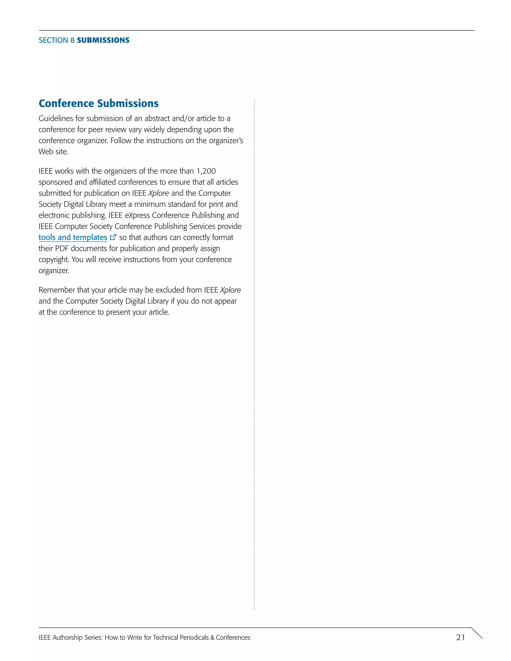 Conference Submissions
Guidelines for submission of an abstract and/or article to a
conference for peer review vary widely depending upon the
conference organizer. Follow the instructions on the organizer’s
Web site.
IEEE works with the organizers of the more than 1,200
sponsored and affiliated conferences to ensure that all articles
submitted for publication on IEEE Xplore and the Computer
Society Digital Library meet a minimum standard for print and
electronic publishing. IEEE eXpress Conference Publishing and
IEEE Computer Society Conference Publishing Services provide
tools and templates so that authors can correctly format
their PDF documents for publication and properly assign
copyright. You will receive instructions from your conference
organizer.
Remember that your article may be excluded from IEEE Xplore
and the Computer Society Digital Library if you do not appear
at the conference to present your article.
Section 8 Submissions
21IEEE Authorship Series: How to Write for Technical Periodicals & Conferences
 