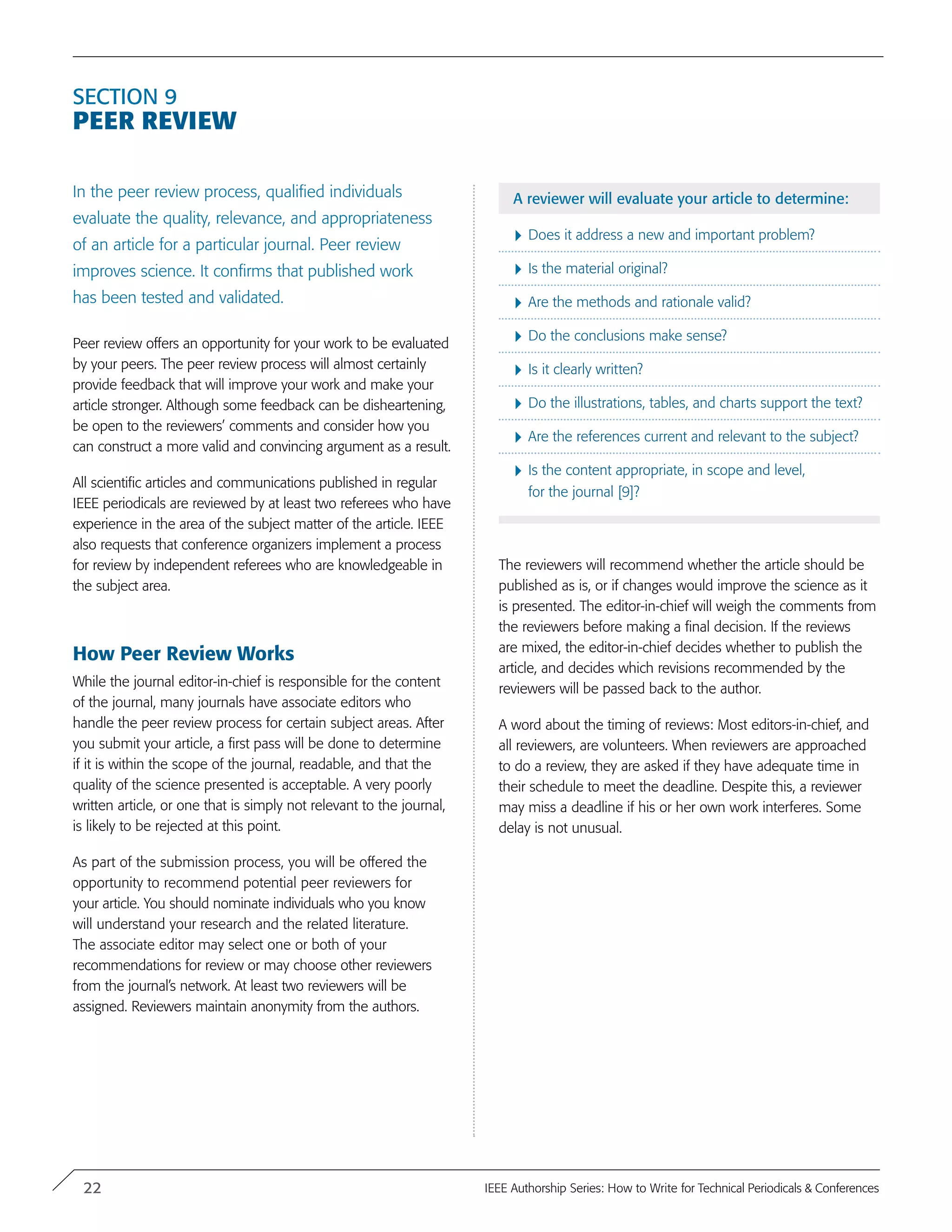 Section 9
Peer Review
In the peer review process, qualified individuals
evaluate the quality, relevance, and appropriateness
of an article for a particular journal. Peer review
improves science. It confirms that published work
has been tested and validated.
Peer review offers an opportunity for your work to be evaluated
by your peers. The peer review process will almost certainly
provide feedback that will improve your work and make your
article stronger. Although some feedback can be disheartening,
be open to the reviewers’ comments and consider how you
can construct a more valid and convincing argument as a result.
All scientific articles and communications published in regular
IEEE periodicals are reviewed by at least two referees who have
experience in the area of the subject matter of the article. IEEE
also requests that conference organizers implement a process
for review by independent referees who are knowledgeable in
the subject area.
How Peer Review Works
While the journal editor-in-chief is responsible for the content
of the journal, many journals have associate editors who
handle the peer review process for certain subject areas. After
you submit your article, a first pass will be done to determine
if it is within the scope of the journal, readable, and that the
quality of the science presented is acceptable. A very poorly
written article, or one that is simply not relevant to the journal,
is likely to be rejected at this point.
As part of the submission process, you will be offered the
opportunity to recommend potential peer reviewers for
your article. You should nominate individuals who you know
will understand your research and the related literature.
The associate editor may select one or both of your
recommendations for review or may choose other reviewers
from the journal’s network. At least two reviewers will be
assigned. Reviewers maintain anonymity from the authors.
A reviewer will evaluate your article to determine:
}	Does it address a new and important problem?
}	Is the material original?
}	Are the methods and rationale valid?
}	Do the conclusions make sense?
}	Is it clearly written?
}	Do the illustrations, tables, and charts support the text?
}	Are the references current and relevant to the subject?
}	Is the content appropriate, in scope and level,
for the journal [9]?
The reviewers will recommend whether the article should be
published as is, or if changes would improve the science as it
is presented. The editor-in-chief will weigh the comments from
the reviewers before making a final decision. If the reviews
are mixed, the editor-in-chief decides whether to publish the
article, and decides which revisions recommended by the
reviewers will be passed back to the author.
A word about the timing of reviews: Most editors-in-chief, and
all reviewers, are volunteers. When reviewers are approached
to do a review, they are asked if they have adequate time in
their schedule to meet the deadline. Despite this, a reviewer
may miss a deadline if his or her own work interferes. Some
delay is not unusual.
22 IEEE Authorship Series: How to Write for Technical Periodicals & Conferences
 