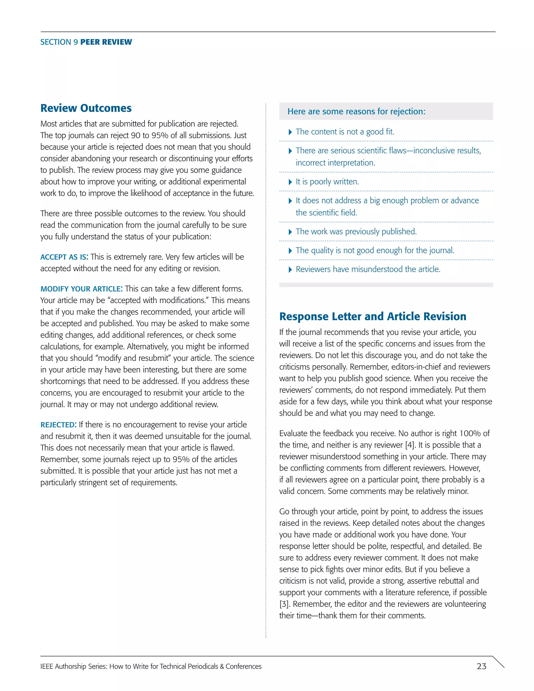 Review Outcomes
Most articles that are submitted for publication are rejected.
The top journals can reject 90 to 95% of all submissions. Just
because your article is rejected does not mean that you should
consider abandoning your research or discontinuing your efforts
to publish. The review process may give you some guidance
about how to improve your writing, or additional experimental
work to do, to improve the likelihood of acceptance in the future.
There are three possible outcomes to the review. You should
read the communication from the journal carefully to be sure
you fully understand the status of your publication:
accept as is: This is extremely rare. Very few articles will be
accepted without the need for any editing or revision.
modify your article: This can take a few different forms.
Your article may be “accepted with modifications.” This means
that if you make the changes recommended, your article will
be accepted and published. You may be asked to make some
editing changes, add additional references, or check some
calculations, for example. Alternatively, you might be informed
that you should “modify and resubmit” your article. The science
in your article may have been interesting, but there are some
shortcomings that need to be addressed. If you address these
concerns, you are encouraged to resubmit your article to the
journal. It may or may not undergo additional review.
rejected: If there is no encouragement to revise your article
and resubmit it, then it was deemed unsuitable for the journal.
This does not necessarily mean that your article is flawed.
Remember, some journals reject up to 95% of the articles
submitted. It is possible that your article just has not met a
particularly stringent set of requirements.
Here are some reasons for rejection:
}	The content is not a good fit.
}	There are serious scientific flaws—inconclusive results,
incorrect interpretation.
}	It is poorly written.
}	It does not address a big enough problem or advance
the scientific field.
}	The work was previously published.
}	The quality is not good enough for the journal.
}	Reviewers have misunderstood the article.
Response Letter and Article Revision
If the journal recommends that you revise your article, you
will receive a list of the specific concerns and issues from the
reviewers. Do not let this discourage you, and do not take the
criticisms personally. Remember, editors-in-chief and reviewers
want to help you publish good science. When you receive the
reviewers’ comments, do not respond immediately. Put them
aside for a few days, while you think about what your response
should be and what you may need to change.
Evaluate the feedback you receive. No author is right 100% of
the time, and neither is any reviewer [4]. It is possible that a
reviewer misunderstood something in your article. There may
be conflicting comments from different reviewers. However,
if all reviewers agree on a particular point, there probably is a
valid concern. Some comments may be relatively minor.
Go through your article, point by point, to address the issues
raised in the reviews. Keep detailed notes about the changes
you have made or additional work you have done. Your
response letter should be polite, respectful, and detailed. Be
sure to address every reviewer comment. It does not make
sense to pick fights over minor edits. But if you believe a
criticism is not valid, provide a strong, assertive rebuttal and
support your comments with a literature reference, if possible
[3]. Remember, the editor and the reviewers are volunteering
their time—thank them for their comments.
Section 9 Peer Review
23IEEE Authorship Series: How to Write for Technical Periodicals & Conferences
 
