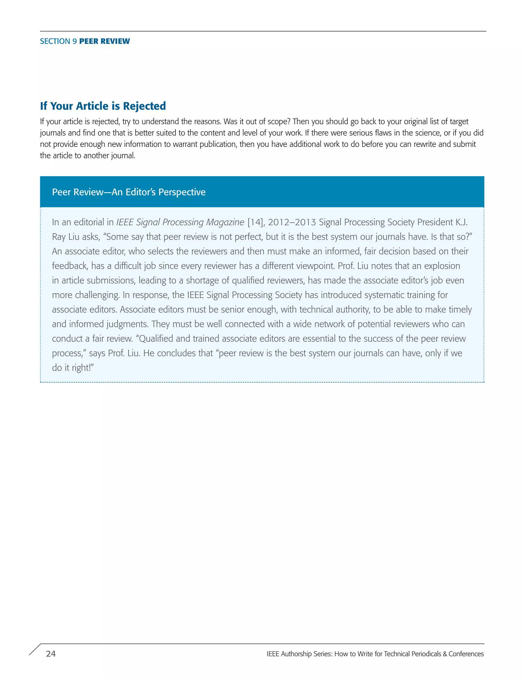 If Your Article is Rejected
If your article is rejected, try to understand the reasons. Was it out of scope? Then you should go back to your original list of target
journals and find one that is better suited to the content and level of your work. If there were serious flaws in the science, or if you did
not provide enough new information to warrant publication, then you have additional work to do before you can rewrite and submit
the article to another journal.
Section 9 Peer Review
Peer Review—An Editor’s Perspective
In an editorial in IEEE Signal Processing Magazine [14], 2012–2013 Signal Processing Society President K.J.
Ray Liu asks, “Some say that peer review is not perfect, but it is the best system our journals have. Is that so?”
An associate editor, who selects the reviewers and then must make an informed, fair decision based on their
feedback, has a difficult job since every reviewer has a different viewpoint. Prof. Liu notes that an explosion
in article submissions, leading to a shortage of qualified reviewers, has made the associate editor’s job even
more challenging. In response, the IEEE Signal Processing Society has introduced systematic training for
associate editors. Associate editors must be senior enough, with technical authority, to be able to make timely
and informed judgments. They must be well connected with a wide network of potential reviewers who can
conduct a fair review. “Qualified and trained associate editors are essential to the success of the peer review
process,” says Prof. Liu. He concludes that “peer review is the best system our journals can have, only if we
do it right!”
24 IEEE Authorship Series: How to Write for Technical Periodicals & Conferences
 