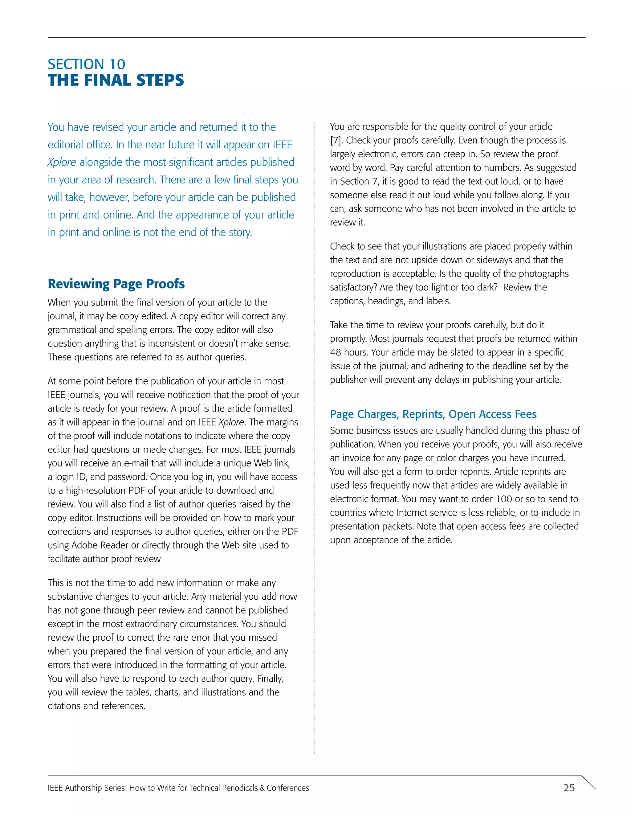 Section 10
The Final Steps
You have revised your article and returned it to the
editorial office. In the near future it will appear on IEEE
Xplore alongside the most significant articles published
in your area of research. There are a few final steps you
will take, however, before your article can be published
in print and online. And the appearance of your article
in print and online is not the end of the story.
Reviewing Page Proofs
When you submit the final version of your article to the
journal, it may be copy edited. A copy editor will correct any
grammatical and spelling errors. The copy editor will also
question anything that is inconsistent or doesn’t make sense.
These questions are referred to as author queries.
At some point before the publication of your article in most
IEEE journals, you will receive notification that the proof of your
article is ready for your review. A proof is the article formatted
as it will appear in the journal and on IEEE Xplore. The margins
of the proof will include notations to indicate where the copy
editor had questions or made changes. For most IEEE journals
you will receive an e-mail that will include a unique Web link,
a login ID, and password. Once you log in, you will have access
to a high-resolution PDF of your article to download and
review. You will also find a list of author queries raised by the
copy editor. Instructions will be provided on how to mark your
corrections and responses to author queries, either on the PDF
using Adobe Reader or directly through the Web site used to
facilitate author proof review
This is not the time to add new information or make any
substantive changes to your article. Any material you add now
has not gone through peer review and cannot be published
except in the most extraordinary circumstances. You should
review the proof to correct the rare error that you missed
when you prepared the final version of your article, and any
errors that were introduced in the formatting of your article.
You will also have to respond to each author query. Finally,
you will review the tables, charts, and illustrations and the
citations and references.
You are responsible for the quality control of your article
[7]. Check your proofs carefully. Even though the process is
largely electronic, errors can creep in. So review the proof
word by word. Pay careful attention to numbers. As suggested
in Section 7, it is good to read the text out loud, or to have
someone else read it out loud while you follow along. If you
can, ask someone who has not been involved in the article to
review it.
Check to see that your illustrations are placed properly within
the text and are not upside down or sideways and that the
reproduction is acceptable. Is the quality of the photographs
satisfactory? Are they too light or too dark? Review the
captions, headings, and labels.
Take the time to review your proofs carefully, but do it
promptly. Most journals request that proofs be returned within
48 hours. Your article may be slated to appear in a specific
issue of the journal, and adhering to the deadline set by the
publisher will prevent any delays in publishing your article.
Page Charges, Reprints, Open Access Fees
Some business issues are usually handled during this phase of
publication. When you receive your proofs, you will also receive
an invoice for any page or color charges you have incurred.
You will also get a form to order reprints. Article reprints are
used less frequently now that articles are widely available in
electronic format. You may want to order 100 or so to send to
countries where Internet service is less reliable, or to include in
presentation packets. Note that open access fees are collected
upon acceptance of the article.
25IEEE Authorship Series: How to Write for Technical Periodicals & Conferences
 