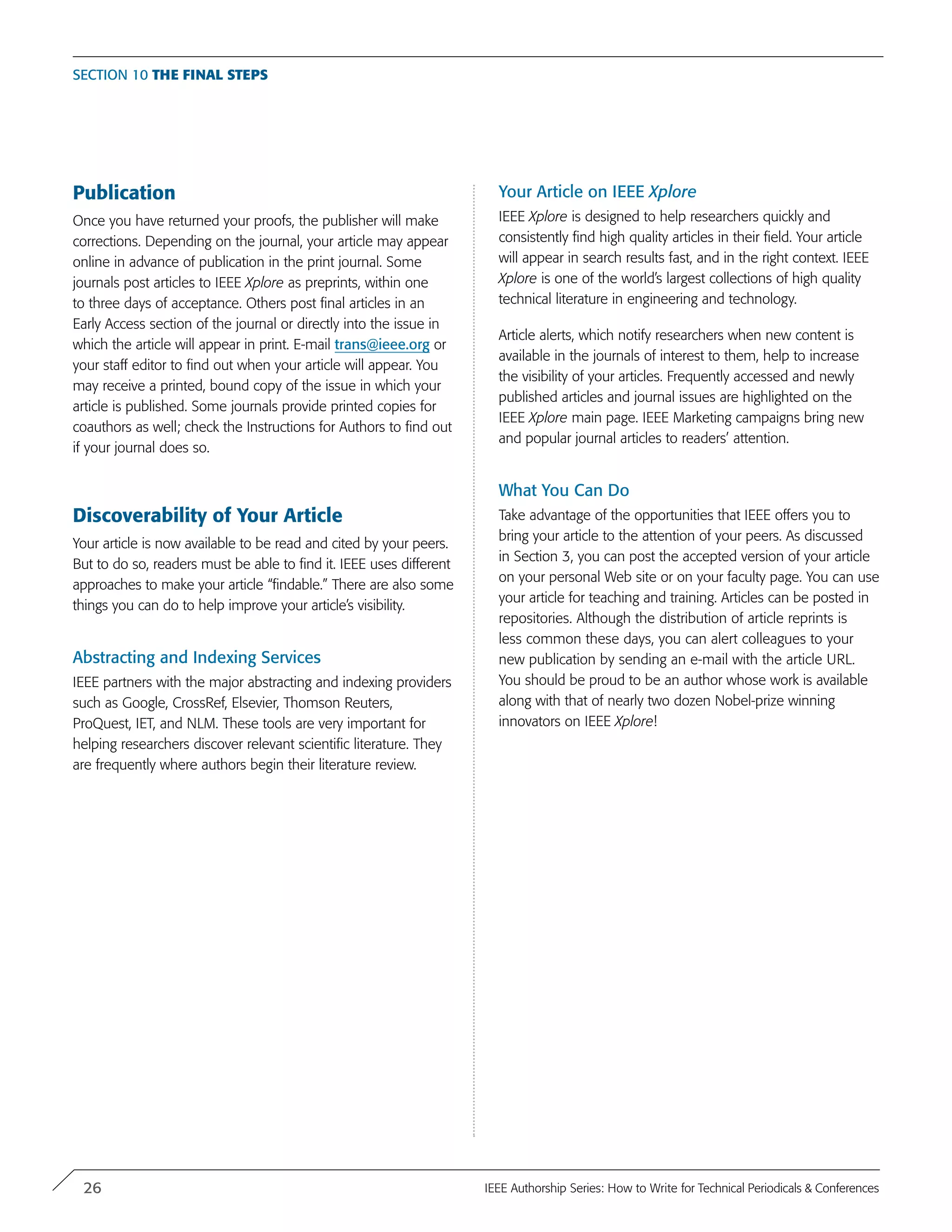 Publication
Once you have returned your proofs, the publisher will make
corrections. Depending on the journal, your article may appear
online in advance of publication in the print journal. Some
journals post articles to IEEE Xplore as preprints, within one
to three days of acceptance. Others post final articles in an
Early Access section of the journal or directly into the issue in
which the article will appear in print. E-mail trans@ieee.org or
your staff editor to find out when your article will appear. You
may receive a printed, bound copy of the issue in which your
article is published. Some journals provide printed copies for
coauthors as well; check the Instructions for Authors to find out
if your journal does so.
Discoverability of Your Article
Your article is now available to be read and cited by your peers.
But to do so, readers must be able to find it. IEEE uses different
approaches to make your article “findable.” There are also some
things you can do to help improve your article’s visibility.
Abstracting and Indexing Services
IEEE partners with the major abstracting and indexing providers
such as Google, CrossRef, Elsevier, Thomson Reuters,
ProQuest, IET, and NLM. These tools are very important for
helping researchers discover relevant scientific literature. They
are frequently where authors begin their literature review.
Your Article on IEEE Xplore
IEEE Xplore is designed to help researchers quickly and
consistently find high quality articles in their field. Your article
will appear in search results fast, and in the right context. IEEE
Xplore is one of the world’s largest collections of high quality
technical literature in engineering and technology.
Article alerts, which notify researchers when new content is
available in the journals of interest to them, help to increase
the visibility of your articles. Frequently accessed and newly
published articles and journal issues are highlighted on the
IEEE Xplore main page. IEEE Marketing campaigns bring new
and popular journal articles to readers’ attention.
What You Can Do
Take advantage of the opportunities that IEEE offers you to
bring your article to the attention of your peers. As discussed
in Section 3, you can post the accepted version of your article
on your personal Web site or on your faculty page. You can use
your article for teaching and training. Articles can be posted in
repositories. Although the distribution of article reprints is
less common these days, you can alert colleagues to your
new publication by sending an e-mail with the article URL.
You should be proud to be an author whose work is available
along with that of nearly two dozen Nobel-prize winning
innovators on IEEE Xplore!
Section 10 The Final Steps
26 IEEE Authorship Series: How to Write for Technical Periodicals & Conferences
 