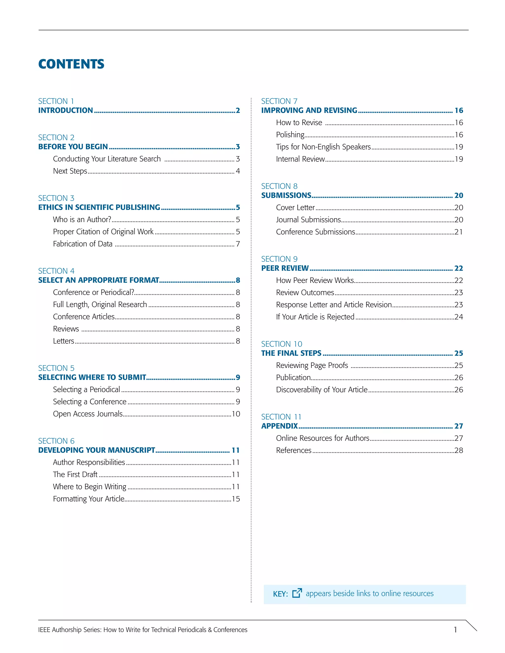CONTENTS
Section 1
introduction.............................................................................2
Section 2
Before You Begin.....................................................................3
Conducting Your Literature Search ............................................. 3
Next Steps............................................................................................. 4
Section 3
Ethics in Scientific Publishing.........................................5
Who is an Author?.............................................................................. 5
Proper Citation of Original Work................................................... 5
Fabrication of Data ............................................................................ 7
Section 4
Select an Appropriate Format.........................................8
Conference or Periodical?............................................................... 8
Full Length, Original Research....................................................... 8
Conference Articles............................................................................ 8
Reviews ................................................................................................. 8
Letters..................................................................................................... 8
Section 5
Selecting where to submit................................................9
Selecting a Periodical........................................................................ 9
Selecting a Conference.................................................................... 9
Open Access Journals.....................................................................10
Section 6
Developing your manuscript......................................... 11
Author Responsibilities...................................................................11
The First Draft....................................................................................11
Where to Begin Writing..................................................................11
Formatting Your Article....................................................................15
Section 7
Improving and Revising.................................................... 16
How to Revise ..................................................................................16
Polishing...............................................................................................16
Tips for Non-English Speakers.....................................................19
Internal Review..................................................................................19
Section 8
Submissions............................................................................. 20
Cover Letter........................................................................................20
Journal Submissions........................................................................20
Conference Submissions...............................................................21
Section 9
Peer Review.............................................................................. 22
How Peer Review Works................................................................22
Review Outcomes............................................................................23
Response Letter and Article Revision........................................23
If Your Article is Rejected...............................................................24
Section 10
The Final Steps....................................................................... 25
Reviewing Page Proofs ..................................................................25
Publication..........................................................................................26
Discoverability of Your Article.......................................................26
Section 11
APPENDIX.................................................................................... 27
Online Resources for Authors......................................................27
References..........................................................................................28
1IEEE Authorship Series: How to Write for Technical Periodicals & Conferences
KEY: appears beside links to online resources
 