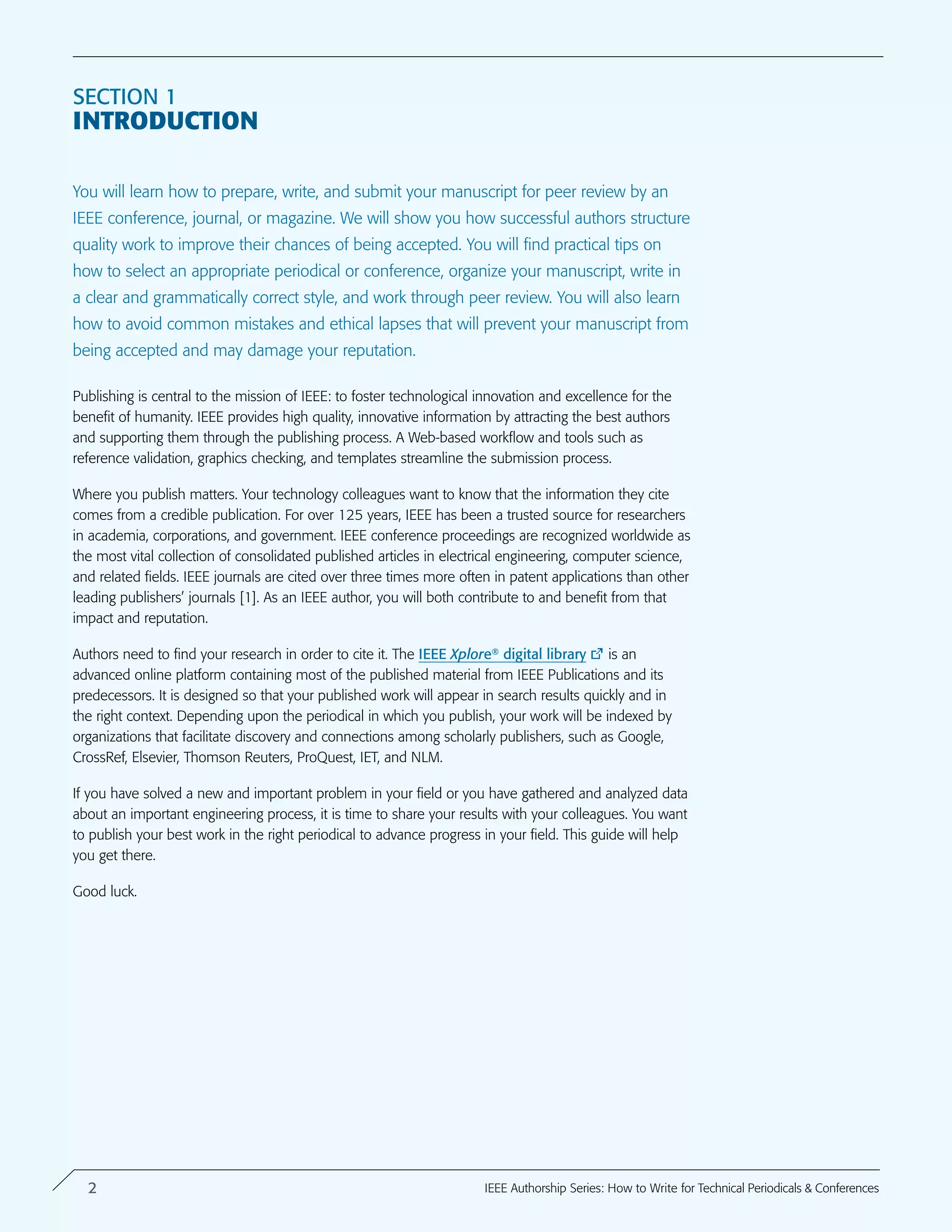 Section 1
introduction
You will learn how to prepare, write, and submit your manuscript for peer review by an
IEEE conference, journal, or magazine. We will show you how successful authors structure
quality work to improve their chances of being accepted. You will find practical tips on
how to select an appropriate periodical or conference, organize your manuscript, write in
a clear and grammatically correct style, and work through peer review. You will also learn
how to avoid common mistakes and ethical lapses that will prevent your manuscript from
being accepted and may damage your reputation.
Publishing is central to the mission of IEEE: to foster technological innovation and excellence for the
benefit of humanity. IEEE provides high quality, innovative information by attracting the best authors
and supporting them through the publishing process. A Web-based workflow and tools such as
reference validation, graphics checking, and templates streamline the submission process.
Where you publish matters. Your technology colleagues want to know that the information they cite
comes from a credible publication. For over 125 years, IEEE has been a trusted source for researchers
in academia, corporations, and government. IEEE conference proceedings are recognized worldwide as
the most vital collection of consolidated published articles in electrical engineering, computer science,
and related fields. IEEE journals are cited over three times more often in patent applications than other
leading publishers’ journals [1]. As an IEEE author, you will both contribute to and benefit from that
impact and reputation.
Authors need to find your research in order to cite it. The IEEE Xplore digital library is an
advanced online platform containing most of the published material from IEEE Publications and its
predecessors. It is designed so that your published work will appear in search results quickly and in
the right context. Depending upon the periodical in which you publish, your work will be indexed by
organizations that facilitate discovery and connections among scholarly publishers, such as Google,
CrossRef, Elsevier, Thomson Reuters, ProQuest, IET, and NLM.
If you have solved a new and important problem in your field or you have gathered and analyzed data
about an important engineering process, it is time to share your results with your colleagues. You want
to publish your best work in the right periodical to advance progress in your field. This guide will help
you get there.
Good luck.
®
2 IEEE Authorship Series: How to Write for Technical Periodicals & Conferences
 