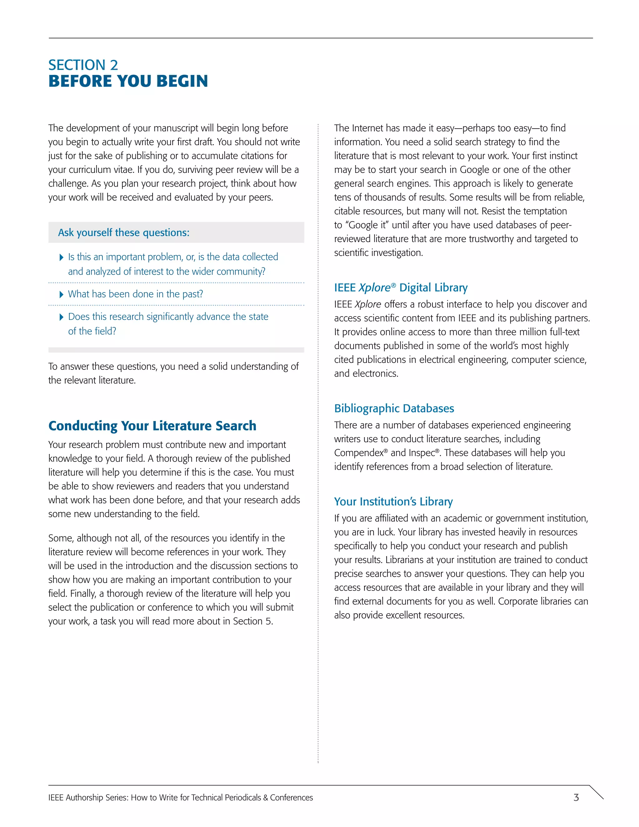 Section 2
Before You Begin
The development of your manuscript will begin long before
you begin to actually write your first draft. You should not write
just for the sake of publishing or to accumulate citations for
your curriculum vitae. If you do, surviving peer review will be a
challenge. As you plan your research project, think about how
your work will be received and evaluated by your peers.
Ask yourself these questions:
}	Is this an important problem, or, is the data collected
and analyzed of interest to the wider community?
}	What has been done in the past?
}	Does this research significantly advance the state
of the field?
To answer these questions, you need a solid understanding of
the relevant literature.
Conducting Your Literature Search
Your research problem must contribute new and important
knowledge to your field. A thorough review of the published
literature will help you determine if this is the case. You must
be able to show reviewers and readers that you understand
what work has been done before, and that your research adds
some new understanding to the field.
Some, although not all, of the resources you identify in the
literature review will become references in your work. They
will be used in the introduction and the discussion sections to
show how you are making an important contribution to your
field. Finally, a thorough review of the literature will help you
select the publication or conference to which you will submit
your work, a task you will read more about in Section 5.
The Internet has made it easy—perhaps too easy—to find
information. You need a solid search strategy to find the
literature that is most relevant to your work. Your first instinct
may be to start your search in Google or one of the other
general search engines. This approach is likely to generate
tens of thousands of results. Some results will be from reliable,
citable resources, but many will not. Resist the temptation
to “Google it” until after you have used databases of peer-
reviewed literature that are more trustworthy and targeted to
scientific investigation.
IEEE Xplore®
Digital Library
IEEE Xplore offers a robust interface to help you discover and
access scientific content from IEEE and its publishing partners.
It provides online access to more than three million full-text
documents published in some of the world’s most highly
cited publications in electrical engineering, computer science,
and electronics.
Bibliographic Databases
There are a number of databases experienced engineering
writers use to conduct literature searches, including
Compendex®
and Inspec®
. These databases will help you
identify references from a broad selection of literature.
Your Institution’s Library
If you are affiliated with an academic or government institution,
you are in luck. Your library has invested heavily in resources
specifically to help you conduct your research and publish
your results. Librarians at your institution are trained to conduct
precise searches to answer your questions. They can help you
access resources that are available in your library and they will
find external documents for you as well. Corporate libraries can
also provide excellent resources.
3IEEE Authorship Series: How to Write for Technical Periodicals & Conferences
 