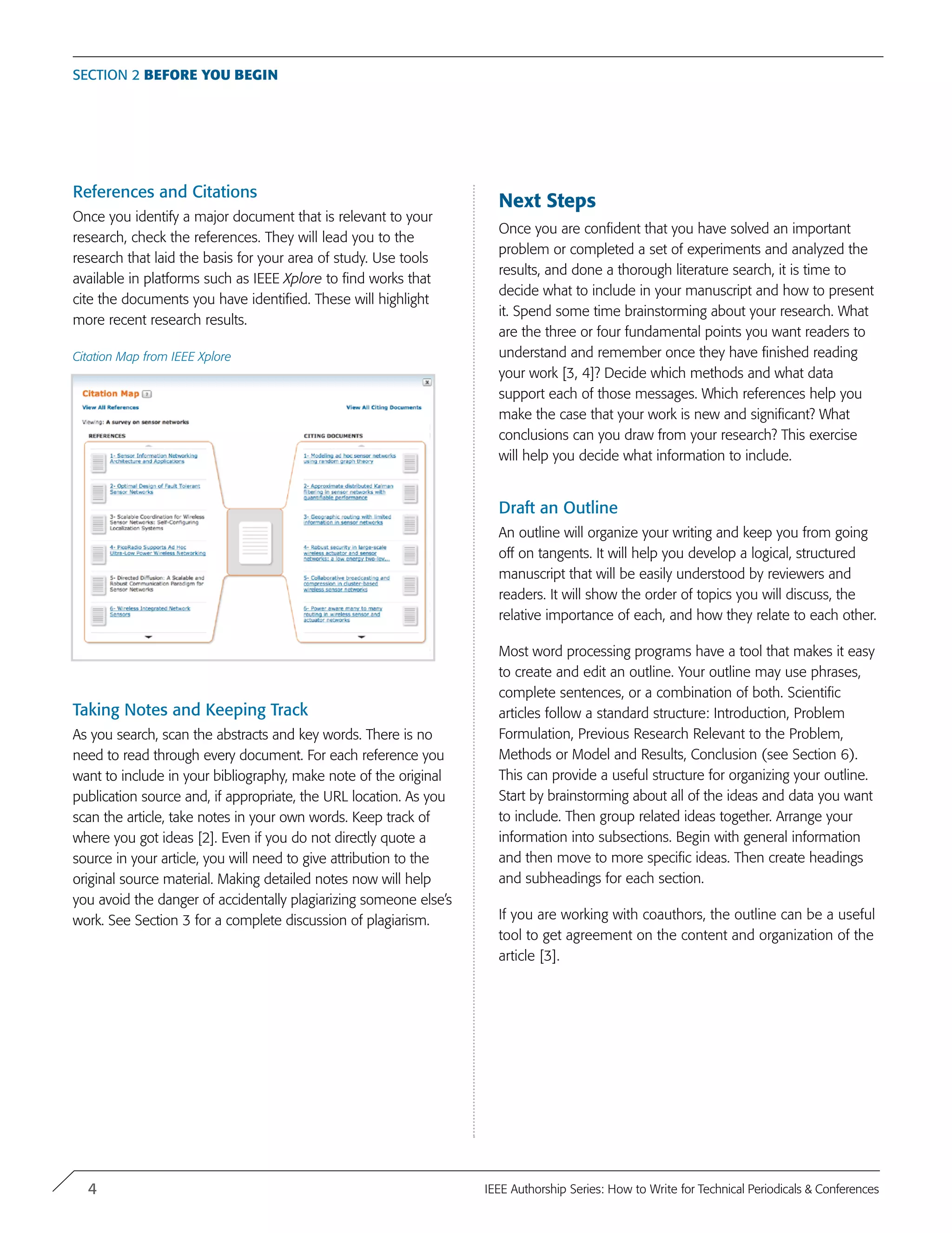References and Citations
Once you identify a major document that is relevant to your
research, check the references. They will lead you to the
research that laid the basis for your area of study. Use tools
available in platforms such as IEEE Xplore to find works that
cite the documents you have identified. These will highlight
more recent research results.
Citation Map from IEEE Xplore
Taking Notes and Keeping Track
As you search, scan the abstracts and key words. There is no
need to read through every document. For each reference you
want to include in your bibliography, make note of the original
publication source and, if appropriate, the URL location. As you
scan the article, take notes in your own words. Keep track of
where you got ideas [2]. Even if you do not directly quote a
source in your article, you will need to give attribution to the
original source material. Making detailed notes now will help
you avoid the danger of accidentally plagiarizing someone else’s
work. See Section 3 for a complete discussion of plagiarism.
Next Steps
Once you are confident that you have solved an important
problem or completed a set of experiments and analyzed the
results, and done a thorough literature search, it is time to
decide what to include in your manuscript and how to present
it. Spend some time brainstorming about your research. What
are the three or four fundamental points you want readers to
understand and remember once they have finished reading
your work [3, 4]? Decide which methods and what data
support each of those messages. Which references help you
make the case that your work is new and significant? What
conclusions can you draw from your research? This exercise
will help you decide what information to include.
Draft an Outline
An outline will organize your writing and keep you from going
off on tangents. It will help you develop a logical, structured
manuscript that will be easily understood by reviewers and
readers. It will show the order of topics you will discuss, the
relative importance of each, and how they relate to each other.
Most word processing programs have a tool that makes it easy
to create and edit an outline. Your outline may use phrases,
complete sentences, or a combination of both. Scientific
articles follow a standard structure: Introduction, Problem
Formulation, Previous Research Relevant to the Problem,
Methods or Model and Results, Conclusion (see Section 6).
This can provide a useful structure for organizing your outline.
Start by brainstorming about all of the ideas and data you want
to include. Then group related ideas together. Arrange your
information into subsections. Begin with general information
and then move to more specific ideas. Then create headings
and subheadings for each section.
If you are working with coauthors, the outline can be a useful
tool to get agreement on the content and organization of the
article [3].
Section 2 Before You Begin
4 IEEE Authorship Series: How to Write for Technical Periodicals & Conferences
 