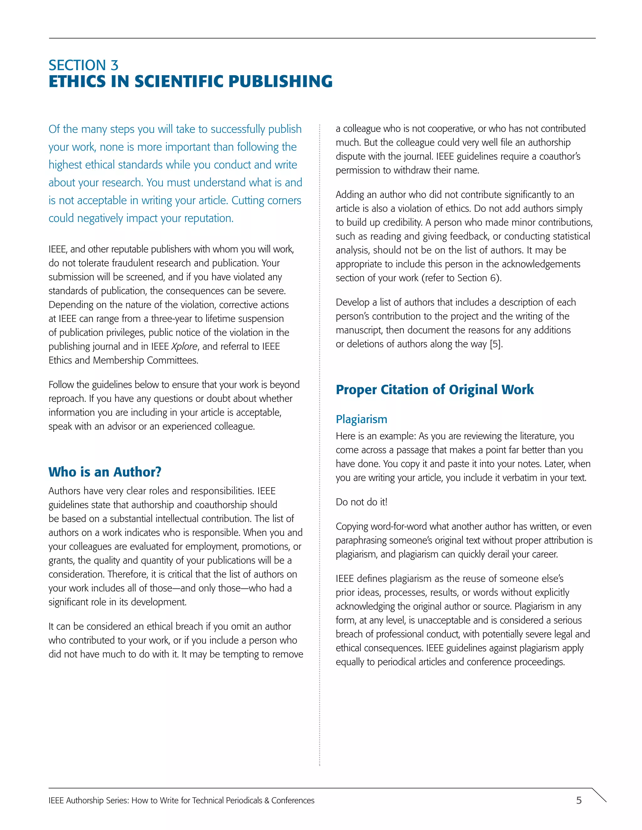 Section 3
Ethics in Scientific Publishing
Of the many steps you will take to successfully publish
your work, none is more important than following the
highest ethical standards while you conduct and write
about your research. You must understand what is and
is not acceptable in writing your article. Cutting corners
could negatively impact your reputation.
IEEE, and other reputable publishers with whom you will work,
do not tolerate fraudulent research and publication. Your
submission will be screened, and if you have violated any
standards of publication, the consequences can be severe.
Depending on the nature of the violation, corrective actions
at IEEE can range from a three-year to lifetime suspension
of publication privileges, public notice of the violation in the
publishing journal and in IEEE Xplore, and referral to IEEE
Ethics and Membership Committees.
Follow the guidelines below to ensure that your work is beyond
reproach. If you have any questions or doubt about whether
information you are including in your article is acceptable,
speak with an advisor or an experienced colleague.
Who is an Author?
Authors have very clear roles and responsibilities. IEEE
guidelines state that authorship and coauthorship should
be based on a substantial intellectual contribution. The list of
authors on a work indicates who is responsible. When you and
your colleagues are evaluated for employment, promotions, or
grants, the quality and quantity of your publications will be a
consideration. Therefore, it is critical that the list of authors on
your work includes all of those—and only those—who had a
significant role in its development.
It can be considered an ethical breach if you omit an author
who contributed to your work, or if you include a person who
did not have much to do with it. It may be tempting to remove
a colleague who is not cooperative, or who has not contributed
much. But the colleague could very well file an authorship
dispute with the journal. IEEE guidelines require a coauthor’s
permission to withdraw their name.
Adding an author who did not contribute significantly to an
article is also a violation of ethics. Do not add authors simply
to build up credibility. A person who made minor contributions,
such as reading and giving feedback, or conducting statistical
analysis, should not be on the list of authors. It may be
appropriate to include this person in the acknowledgements
section of your work (refer to Section 6).
Develop a list of authors that includes a description of each
person’s contribution to the project and the writing of the
manuscript, then document the reasons for any additions
or deletions of authors along the way [5].
Proper Citation of Original Work
Plagiarism
Here is an example: As you are reviewing the literature, you
come across a passage that makes a point far better than you
have done. You copy it and paste it into your notes. Later, when
you are writing your article, you include it verbatim in your text.
Do not do it!
Copying word-for-word what another author has written, or even
paraphrasing someone’s original text without proper attribution is
plagiarism, and plagiarism can quickly derail your career.
IEEE defines plagiarism as the reuse of someone else’s
prior ideas, processes, results, or words without explicitly
acknowledging the original author or source. Plagiarism in any
form, at any level, is unacceptable and is considered a serious
breach of professional conduct, with potentially severe legal and
ethical consequences. IEEE guidelines against plagiarism apply
equally to periodical articles and conference proceedings.
5IEEE Authorship Series: How to Write for Technical Periodicals & Conferences
 