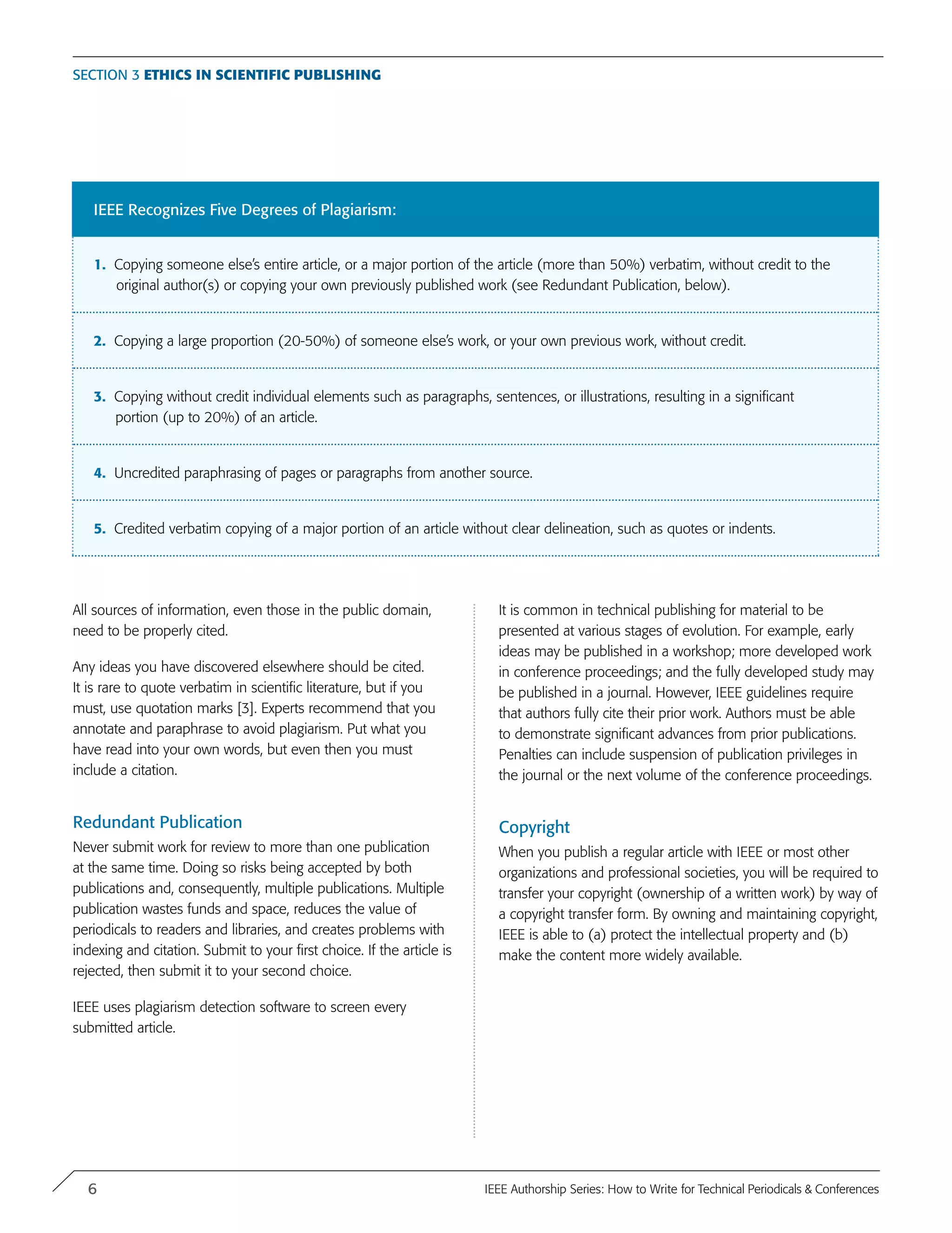 Section 3 Ethics in Scientific Publishing
IEEE Recognizes Five Degrees of Plagiarism:
1. Copying someone else’s entire article, or a major portion of the article (more than 50%) verbatim, without credit to the
original author(s) or copying your own previously published work (see Redundant Publication, below).
2. Copying a large proportion (20-50%) of someone else’s work, or your own previous work, without credit.
3. Copying without credit individual elements such as paragraphs, sentences, or illustrations, resulting in a significant
portion (up to 20%) of an article.
4. Uncredited paraphrasing of pages or paragraphs from another source.
5. Credited verbatim copying of a major portion of an article without clear delineation, such as quotes or indents.
All sources of information, even those in the public domain,
need to be properly cited.
Any ideas you have discovered elsewhere should be cited.
It is rare to quote verbatim in scientific literature, but if you
must, use quotation marks [3]. Experts recommend that you
annotate and paraphrase to avoid plagiarism. Put what you
have read into your own words, but even then you must
include a citation.
Redundant Publication
Never submit work for review to more than one publication
at the same time. Doing so risks being accepted by both
publications and, consequently, multiple publications. Multiple
publication wastes funds and space, reduces the value of
periodicals to readers and libraries, and creates problems with
indexing and citation. Submit to your first choice. If the article is
rejected, then submit it to your second choice.
IEEE uses plagiarism detection software to screen every
submitted article.
It is common in technical publishing for material to be
presented at various stages of evolution. For example, early
ideas may be published in a workshop; more developed work
in conference proceedings; and the fully developed study may
be published in a journal. However, IEEE guidelines require
that authors fully cite their prior work. Authors must be able
to demonstrate significant advances from prior publications.
Penalties can include suspension of publication privileges in
the journal or the next volume of the conference proceedings.
Copyright
When you publish a regular article with IEEE or most other
organizations and professional societies, you will be required to
transfer your copyright (ownership of a written work) by way of
a copyright transfer form. By owning and maintaining copyright,
IEEE is able to (a) protect the intellectual property and (b)
make the content more widely available.
6 IEEE Authorship Series: How to Write for Technical Periodicals & Conferences
 