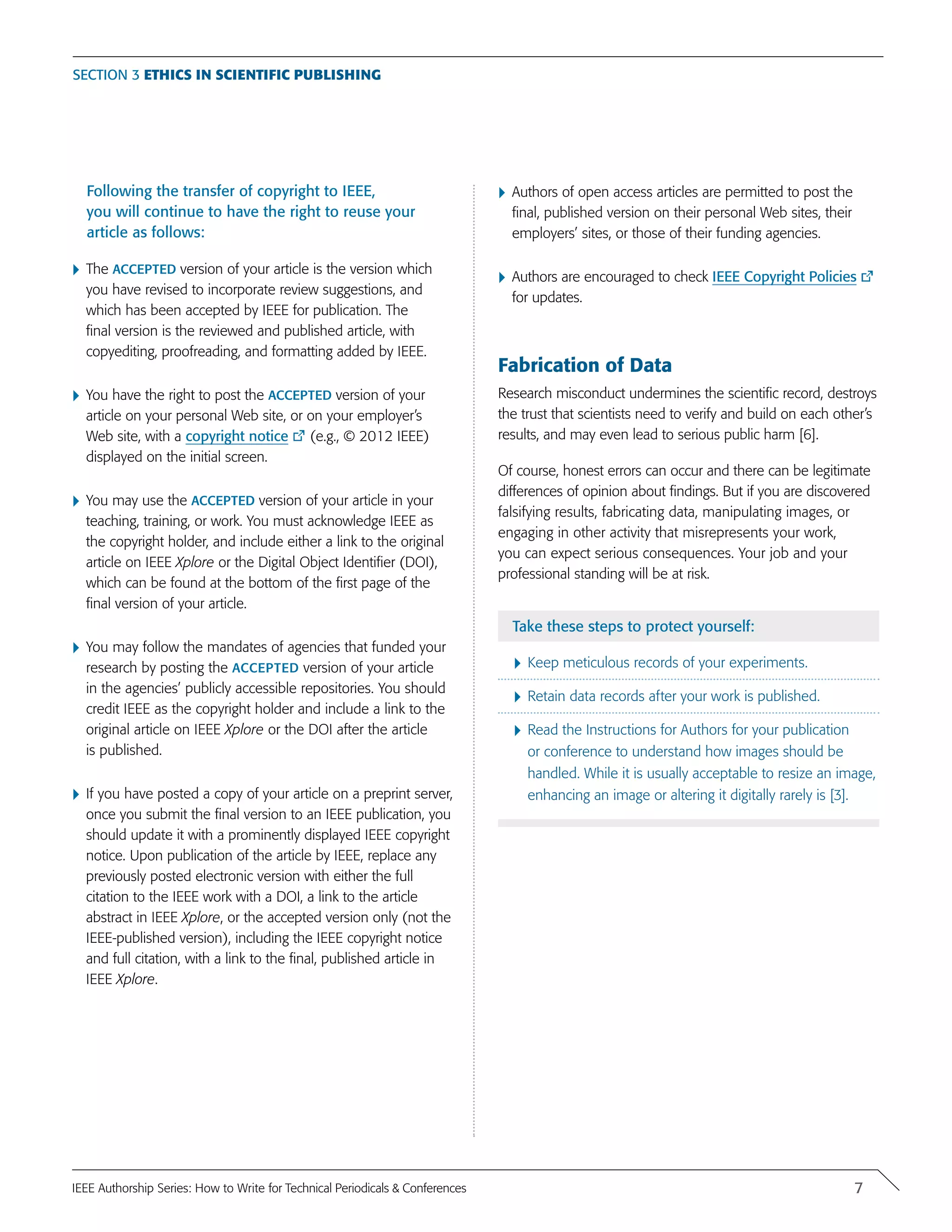 Following the transfer of copyright to IEEE,
you will continue to have the right to reuse your
article as follows:
}	The accepted version of your article is the version which
you have revised to incorporate review suggestions, and
which has been accepted by IEEE for publication. The
final version is the reviewed and published article, with
copyediting, proofreading, and formatting added by IEEE.
}	You have the right to post the accepted version of your
article on your personal Web site, or on your employer’s
Web site, with a copyright notice (e.g., © 2012 IEEE)
displayed on the initial screen.
}	You may use the accepted version of your article in your
teaching, training, or work. You must acknowledge IEEE as
the copyright holder, and include either a link to the original
article on IEEE Xplore or the Digital Object Identifier (DOI),
which can be found at the bottom of the first page of the
final version of your article.
}	You may follow the mandates of agencies that funded your
research by posting the accepted version of your article
in the agencies’ publicly accessible repositories. You should
credit IEEE as the copyright holder and include a link to the
original article on IEEE Xplore or the DOI after the article
is published.
}	If you have posted a copy of your article on a preprint server,
once you submit the final version to an IEEE publication, you
should update it with a prominently displayed IEEE copyright
notice. Upon publication of the article by IEEE, replace any
previously posted electronic version with either the full
citation to the IEEE work with a DOI, a link to the article
abstract in IEEE Xplore, or the accepted version only (not the
IEEE-published version), including the IEEE copyright notice
and full citation, with a link to the final, published article in
IEEE Xplore.
}	Authors of open access articles are permitted to post the
final, published version on their personal Web sites, their
employers’ sites, or those of their funding agencies.
}	Authors are encouraged to check IEEE Copyright Policies
for updates.
Fabrication of Data
Research misconduct undermines the scientific record, destroys
the trust that scientists need to verify and build on each other’s
results, and may even lead to serious public harm [6].
Of course, honest errors can occur and there can be legitimate
differences of opinion about findings. But if you are discovered
falsifying results, fabricating data, manipulating images, or
engaging in other activity that misrepresents your work,
you can expect serious consequences. Your job and your
professional standing will be at risk.
Take these steps to protect yourself:
}	Keep meticulous records of your experiments.
}	Retain data records after your work is published.
}	Read the Instructions for Authors for your publication
or conference to understand how images should be
handled. While it is usually acceptable to resize an image,
enhancing an image or altering it digitally rarely is [3].
Section 3 Ethics in Scientific Publishing
7IEEE Authorship Series: How to Write for Technical Periodicals & Conferences
 