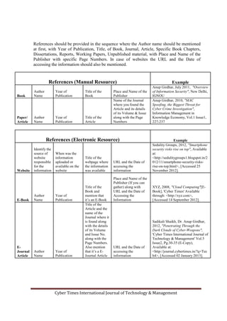 References should be provided in the sequence where the Author name should be mentioned
at first, with Year of Publication, Title, of Book, Journal, Article, Specific Book Chapters,
Dissertations, Reports, Working Papers, Unpublished material, with Place and Name of the
Publisher with specific Page Numbers. In case of websites the URL and the Date of
accessing the information should also be mentioned.
References (Manual Resource) Example
Book
Author
Name
Year of
Publication
Title of the
Book
Place and Name of the
Publisher
Anup Girdhar, July 2011, "Overview
of Information Security", New Delhi,
IGNOU
Paper/
Article
Author
Name
Year of
Publication
Title of the
Article
Name of the Journal
where you found the
Article and its details
of its Volume & Issue
along with the Page
Numbers
Anup Girdhar, 2010, "MAC
Spoofing, the Biggest Threat for
Cyber Crime Investigation",
Information Management in
Knowledge Economy, Vol.1 Issue1,
227-237
References (Electronic Resource) Example
Website
Identify the
source of
website
responsible
for the
information
When was the
information
uploaded or
available on the
website
Title of the
webpage where
the information
was available
URL and the Date of
accessing the
information
Sedulity Groups, 2012, "Smartphone
security risks rise on top", Available
at:
<http://sedulitygroups1.blogspot.in/2
012/11/smartphone-security-risks-
rise-on-top.html>, [Accessed 25
November 2012].
E-Book
Author
Name
Year of
Publication
Title of the
Book and
mention that
it’s an E-Book
Place and Name of the
Publisher (If you can
gather) along with
URL and the Date of
Accessing the
Information
XYZ, 2008, "Cloud Computing"[E-
Book], 'Cyber Times' Available
through: <http://xyz.com>,
[Accessed 14 September 2012].
E-
Journal
Article
Author
Name
Year of
Publication
Title of the
Article and the
name of the
Journal where it
is found along
with the details
of its Volume
and Issue No.
along with the
Page Numbers.
Also mention
that it’s a E-
Journal Article
URL and the Date of
accessing the
information
Sadikali Shaikh, Dr. Anup Girdhar,
2012, "Penetrating Through the
Dark Clouds of Cyber-Weapons",
'Cyber Times International Journal of
Technology & Management' Vol.5
Issue2, Pg.30-35 (E-Copy),
Available at:
<http://journal.cybertimes.in/?q=Tec
h4>, [Accessed 02 January 2013].
Cyber Times International Journal of Technology & Management
 