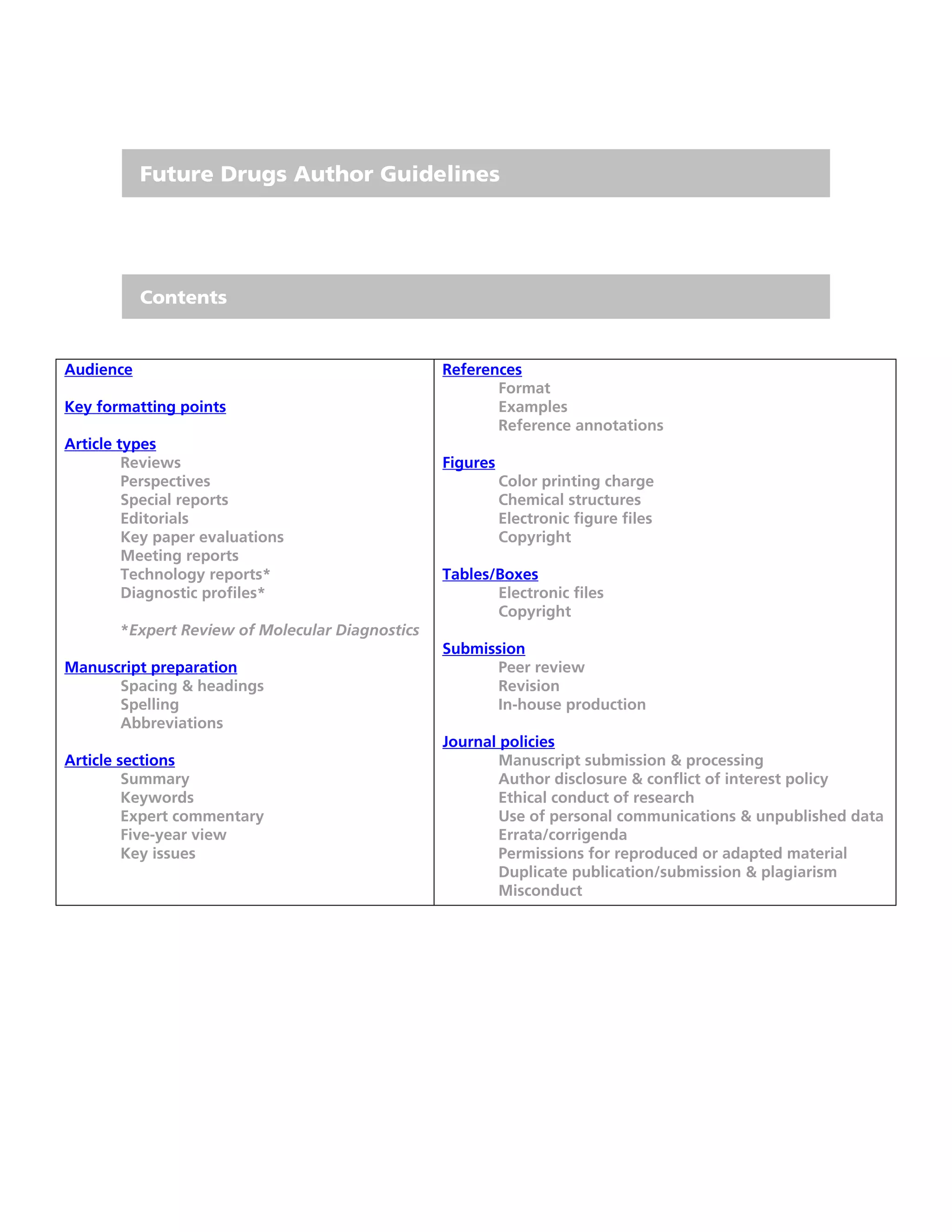 Future Drugs Author Guidelines




           Contents


Audience                                         References
                                                        Format
Key formatting points                                   Examples
                                                        Reference annotations
Article types
         Reviews                                 Figures
         Perspectives                                      Color printing charge
         Special reports                                   Chemical structures
         Editorials                                        Electronic figure files
         Key paper evaluations                             Copyright
         Meeting reports
         Technology reports*                     Tables/Boxes
         Diagnostic profiles*                           Electronic files
                                                        Copyright
       *Expert Review of Molecular Diagnostics
                                                 Submission
Manuscript preparation                                 Peer review
      Spacing & headings                               Revision
      Spelling                                         In-house production
      Abbreviations
                                                 Journal policies
Article sections                                         Manuscript submission & processing
         Summary                                         Author disclosure & conflict of interest policy
         Keywords                                        Ethical conduct of research
         Expert commentary                               Use of personal communications & unpublished data
         Five-year view                                  Errata/corrigenda
         Key issues                                      Permissions for reproduced or adapted material
                                                         Duplicate publication/submission & plagiarism
                                                         Misconduct
 
