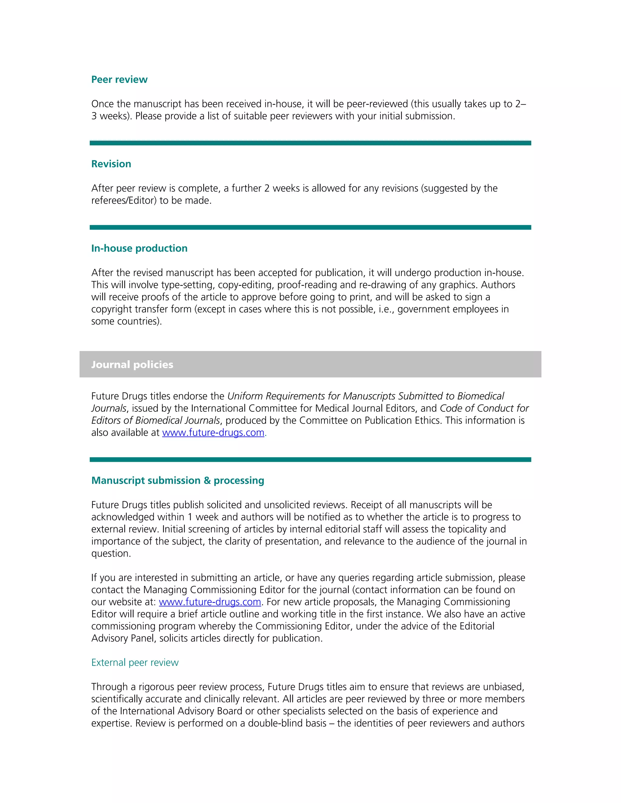 Peer review

Once the manuscript has been received in-house, it will be peer-reviewed (this usually takes up to 2–
3 weeks). Please provide a list of suitable peer reviewers with your initial submission.



Revision

After peer review is complete, a further 2 weeks is allowed for any revisions (suggested by the
referees/Editor) to be made.



In-house production

After the revised manuscript has been accepted for publication, it will undergo production in-house.
This will involve type-setting, copy-editing, proof-reading and re-drawing of any graphics. Authors
will receive proofs of the article to approve before going to print, and will be asked to sign a
copyright transfer form (except in cases where this is not possible, i.e., government employees in
some countries).



Journal policies


Future Drugs titles endorse the Uniform Requirements for Manuscripts Submitted to Biomedical
Journals, issued by the International Committee for Medical Journal Editors, and Code of Conduct for
Editors of Biomedical Journals, produced by the Committee on Publication Ethics. This information is
also available at www.future-drugs.com.



Manuscript submission & processing

Future Drugs titles publish solicited and unsolicited reviews. Receipt of all manuscripts will be
acknowledged within 1 week and authors will be notified as to whether the article is to progress to
external review. Initial screening of articles by internal editorial staff will assess the topicality and
importance of the subject, the clarity of presentation, and relevance to the audience of the journal in
question.

If you are interested in submitting an article, or have any queries regarding article submission, please
contact the Managing Commissioning Editor for the journal (contact information can be found on
our website at: www.future-drugs.com. For new article proposals, the Managing Commissioning
Editor will require a brief article outline and working title in the first instance. We also have an active
commissioning program whereby the Commissioning Editor, under the advice of the Editorial
Advisory Panel, solicits articles directly for publication.

External peer review

Through a rigorous peer review process, Future Drugs titles aim to ensure that reviews are unbiased,
scientifically accurate and clinically relevant. All articles are peer reviewed by three or more members
of the International Advisory Board or other specialists selected on the basis of experience and
expertise. Review is performed on a double-blind basis – the identities of peer reviewers and authors
 