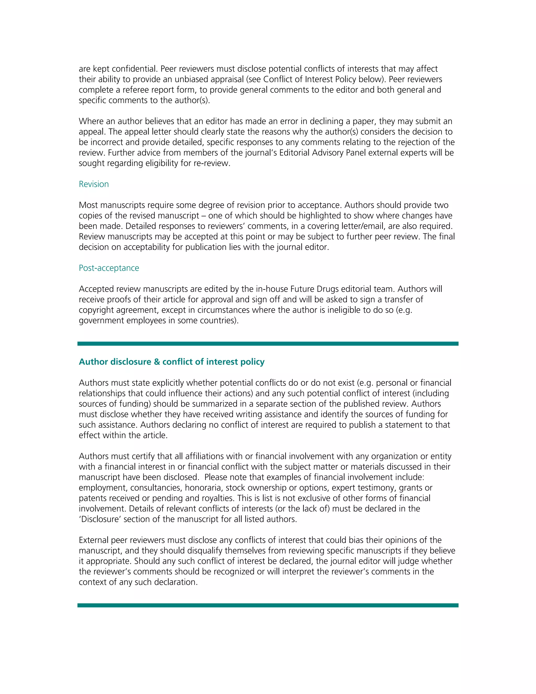 are kept confidential. Peer reviewers must disclose potential conflicts of interests that may affect
their ability to provide an unbiased appraisal (see Conflict of Interest Policy below). Peer reviewers
complete a referee report form, to provide general comments to the editor and both general and
specific comments to the author(s).

Where an author believes that an editor has made an error in declining a paper, they may submit an
appeal. The appeal letter should clearly state the reasons why the author(s) considers the decision to
be incorrect and provide detailed, specific responses to any comments relating to the rejection of the
review. Further advice from members of the journal’s Editorial Advisory Panel external experts will be
sought regarding eligibility for re-review.

Revision

Most manuscripts require some degree of revision prior to acceptance. Authors should provide two
copies of the revised manuscript – one of which should be highlighted to show where changes have
been made. Detailed responses to reviewers’ comments, in a covering letter/email, are also required.
Review manuscripts may be accepted at this point or may be subject to further peer review. The final
decision on acceptability for publication lies with the journal editor.

Post-acceptance

Accepted review manuscripts are edited by the in-house Future Drugs editorial team. Authors will
receive proofs of their article for approval and sign off and will be asked to sign a transfer of
copyright agreement, except in circumstances where the author is ineligible to do so (e.g.
government employees in some countries).



Author disclosure & conflict of interest policy

Authors must state explicitly whether potential conflicts do or do not exist (e.g. personal or financial
relationships that could influence their actions) and any such potential conflict of interest (including
sources of funding) should be summarized in a separate section of the published review. Authors
must disclose whether they have received writing assistance and identify the sources of funding for
such assistance. Authors declaring no conflict of interest are required to publish a statement to that
effect within the article.

Authors must certify that all affiliations with or financial involvement with any organization or entity
with a financial interest in or financial conflict with the subject matter or materials discussed in their
manuscript have been disclosed. Please note that examples of financial involvement include:
employment, consultancies, honoraria, stock ownership or options, expert testimony, grants or
patents received or pending and royalties. This is list is not exclusive of other forms of financial
involvement. Details of relevant conflicts of interests (or the lack of) must be declared in the
‘Disclosure’ section of the manuscript for all listed authors.

External peer reviewers must disclose any conflicts of interest that could bias their opinions of the
manuscript, and they should disqualify themselves from reviewing specific manuscripts if they believe
it appropriate. Should any such conflict of interest be declared, the journal editor will judge whether
the reviewer’s comments should be recognized or will interpret the reviewer’s comments in the
context of any such declaration.
 