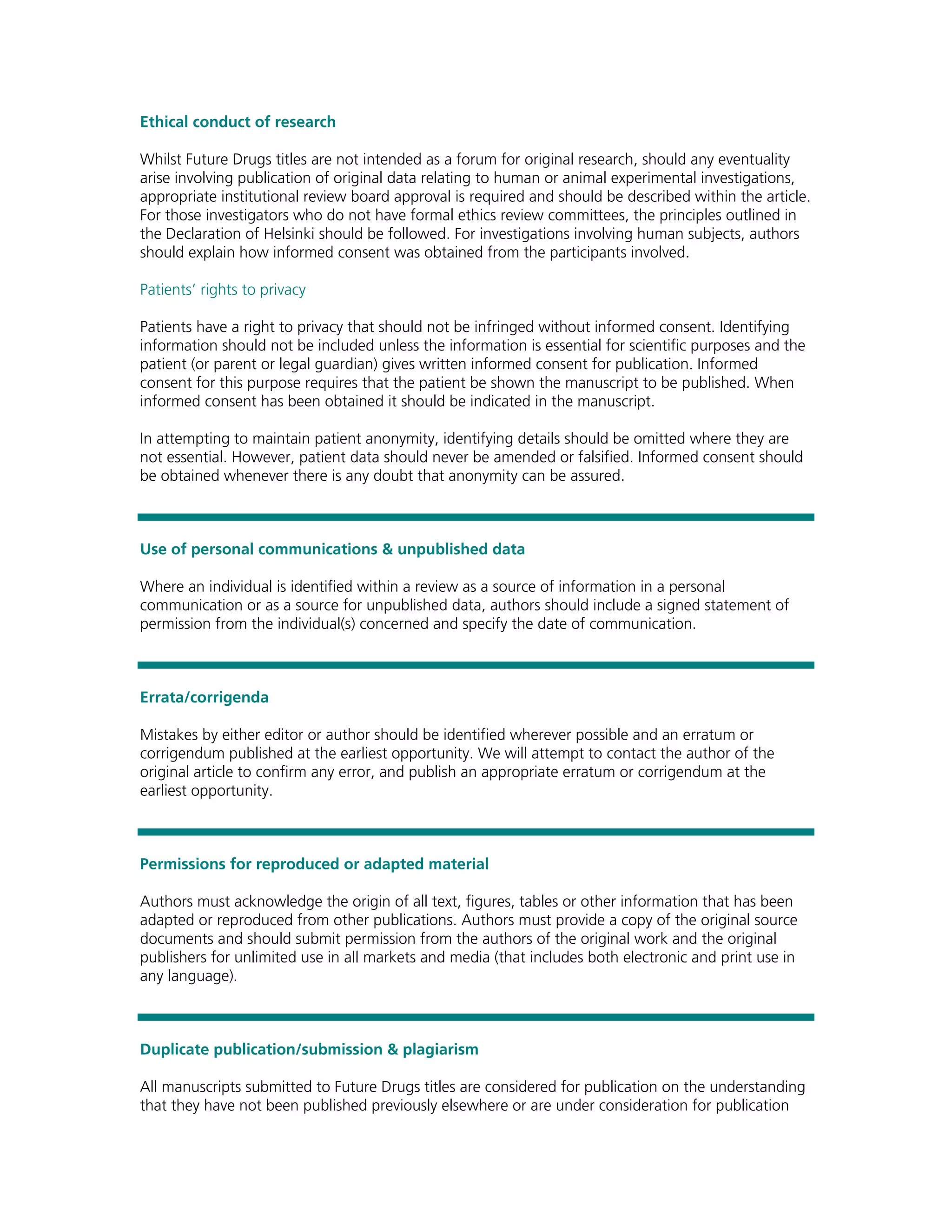 Ethical conduct of research

Whilst Future Drugs titles are not intended as a forum for original research, should any eventuality
arise involving publication of original data relating to human or animal experimental investigations,
appropriate institutional review board approval is required and should be described within the article.
For those investigators who do not have formal ethics review committees, the principles outlined in
the Declaration of Helsinki should be followed. For investigations involving human subjects, authors
should explain how informed consent was obtained from the participants involved.

Patients’ rights to privacy

Patients have a right to privacy that should not be infringed without informed consent. Identifying
information should not be included unless the information is essential for scientific purposes and the
patient (or parent or legal guardian) gives written informed consent for publication. Informed
consent for this purpose requires that the patient be shown the manuscript to be published. When
informed consent has been obtained it should be indicated in the manuscript.

In attempting to maintain patient anonymity, identifying details should be omitted where they are
not essential. However, patient data should never be amended or falsified. Informed consent should
be obtained whenever there is any doubt that anonymity can be assured.



Use of personal communications & unpublished data

Where an individual is identified within a review as a source of information in a personal
communication or as a source for unpublished data, authors should include a signed statement of
permission from the individual(s) concerned and specify the date of communication.



Errata/corrigenda

Mistakes by either editor or author should be identified wherever possible and an erratum or
corrigendum published at the earliest opportunity. We will attempt to contact the author of the
original article to confirm any error, and publish an appropriate erratum or corrigendum at the
earliest opportunity.



Permissions for reproduced or adapted material

Authors must acknowledge the origin of all text, figures, tables or other information that has been
adapted or reproduced from other publications. Authors must provide a copy of the original source
documents and should submit permission from the authors of the original work and the original
publishers for unlimited use in all markets and media (that includes both electronic and print use in
any language).



Duplicate publication/submission & plagiarism

All manuscripts submitted to Future Drugs titles are considered for publication on the understanding
that they have not been published previously elsewhere or are under consideration for publication
 