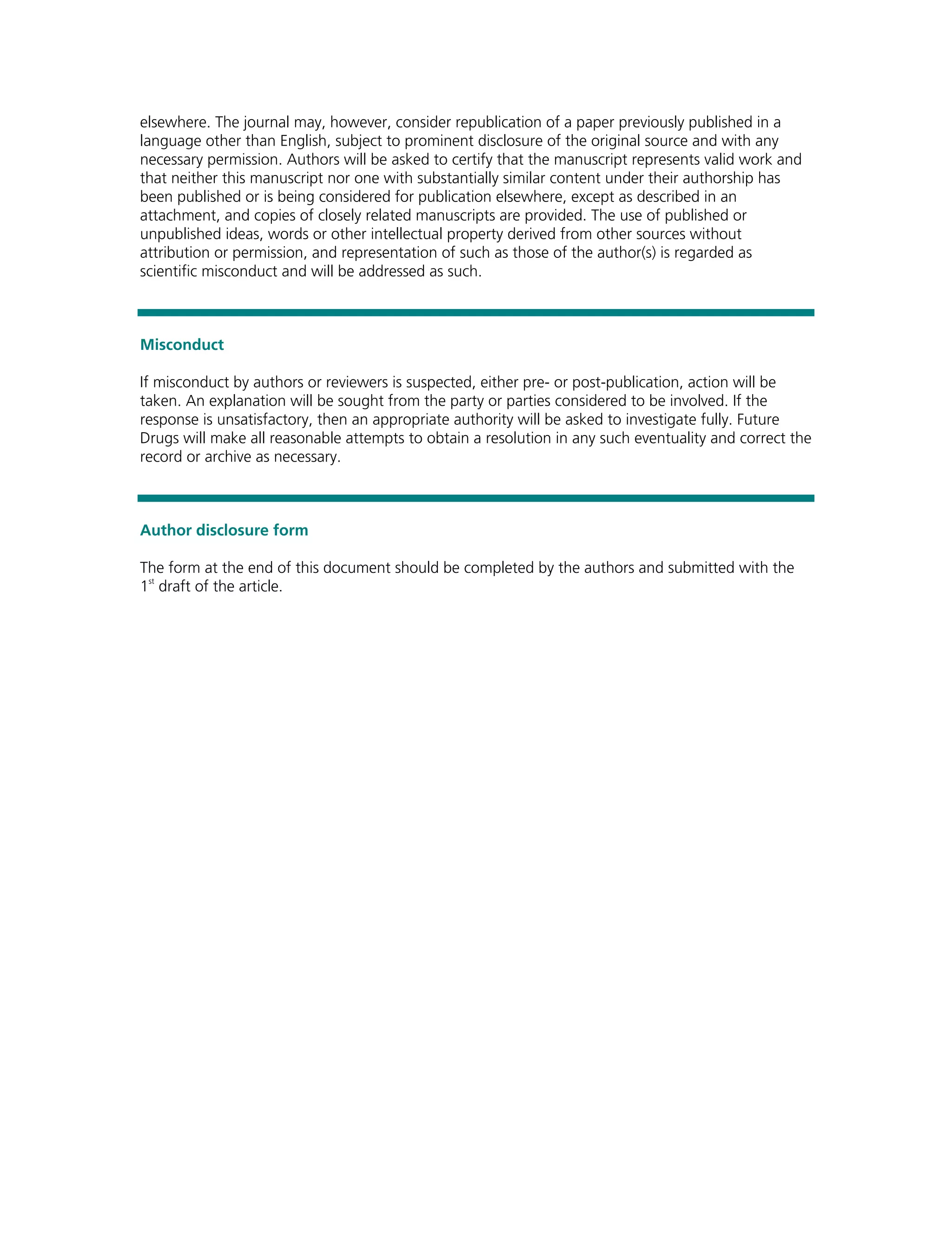 elsewhere. The journal may, however, consider republication of a paper previously published in a
language other than English, subject to prominent disclosure of the original source and with any
necessary permission. Authors will be asked to certify that the manuscript represents valid work and
that neither this manuscript nor one with substantially similar content under their authorship has
been published or is being considered for publication elsewhere, except as described in an
attachment, and copies of closely related manuscripts are provided. The use of published or
unpublished ideas, words or other intellectual property derived from other sources without
attribution or permission, and representation of such as those of the author(s) is regarded as
scientific misconduct and will be addressed as such.



Misconduct

If misconduct by authors or reviewers is suspected, either pre- or post-publication, action will be
taken. An explanation will be sought from the party or parties considered to be involved. If the
response is unsatisfactory, then an appropriate authority will be asked to investigate fully. Future
Drugs will make all reasonable attempts to obtain a resolution in any such eventuality and correct the
record or archive as necessary.



Author disclosure form

The form at the end of this document should be completed by the authors and submitted with the
1st draft of the article.
 