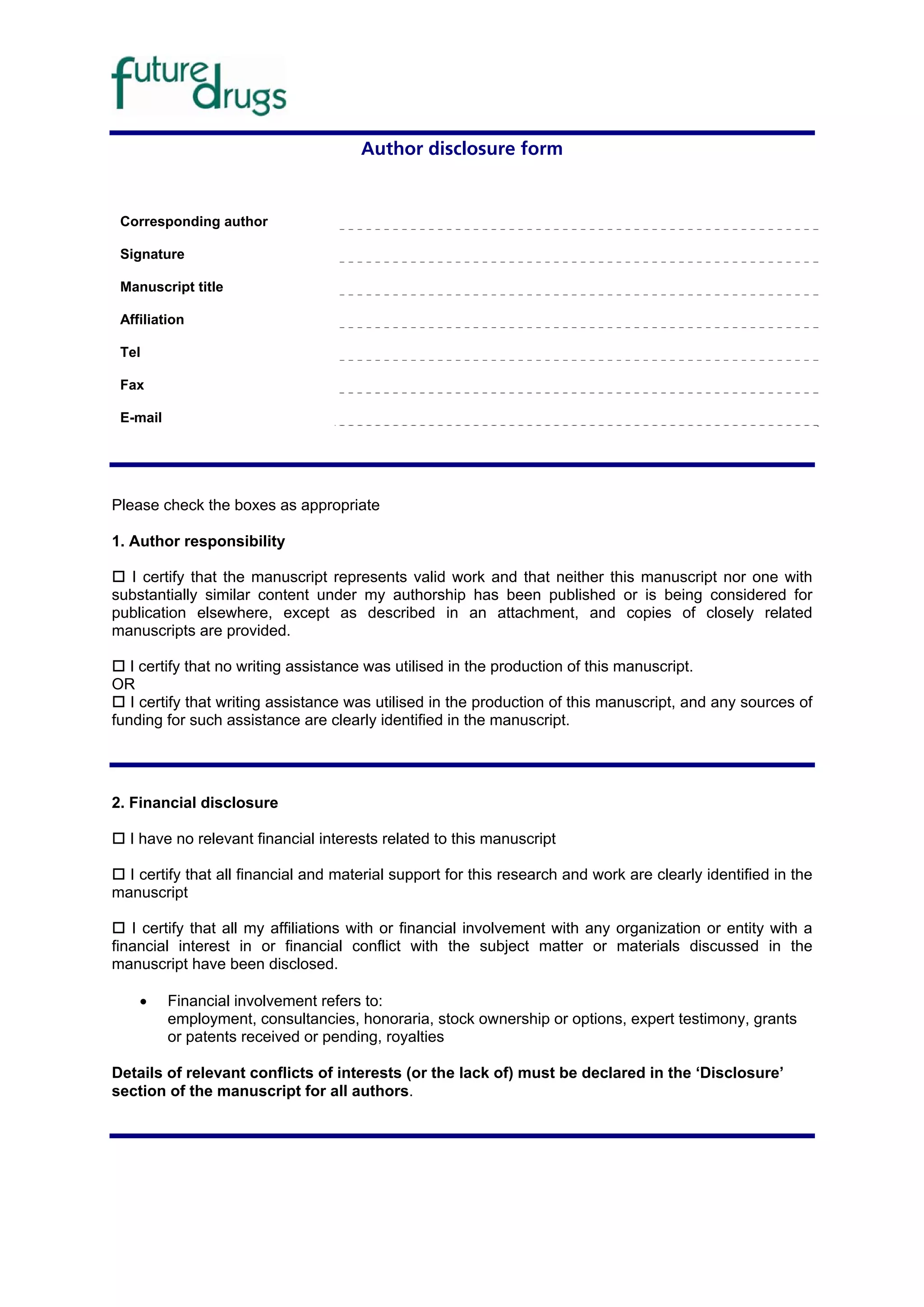 Author disclosure form


 Corresponding author

 Signature

 Manuscript title

 Affiliation

 Tel

 Fax

 E-mail




Please check the boxes as appropriate

1. Author responsibility

  I certify that the manuscript represents valid work and that neither this manuscript nor one with
substantially similar content under my authorship has been published or is being considered for
publication elsewhere, except as described in an attachment, and copies of closely related
manuscripts are provided.

   I certify that no writing assistance was utilised in the production of this manuscript.
OR
   I certify that writing assistance was utilised in the production of this manuscript, and any sources of
funding for such assistance are clearly identified in the manuscript.




2. Financial disclosure

  I have no relevant financial interests related to this manuscript

  I certify that all financial and material support for this research and work are clearly identified in the
manuscript

   I certify that all my affiliations with or financial involvement with any organization or entity with a
financial interest in or financial conflict with the subject matter or materials discussed in the
manuscript have been disclosed.

    •     Financial involvement refers to:
          employment, consultancies, honoraria, stock ownership or options, expert testimony, grants
          or patents received or pending, royalties

Details of relevant conflicts of interests (or the lack of) must be declared in the ‘Disclosure’
section of the manuscript for all authors.
 