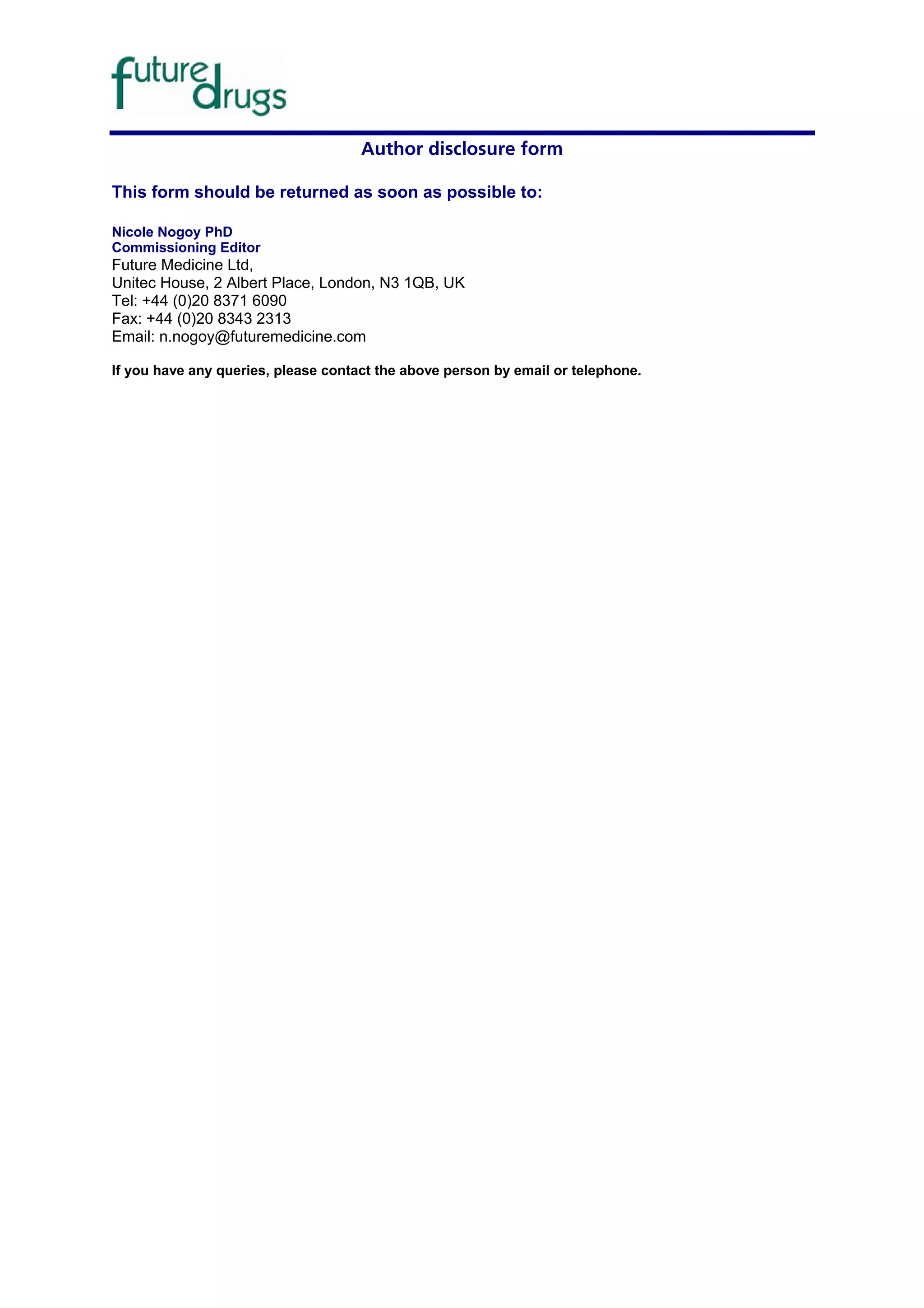 Author disclosure form

This form should be returned as soon as possible to:

Nicole Nogoy PhD
Commissioning Editor
Future Medicine Ltd,
Unitec House, 2 Albert Place, London, N3 1QB, UK
Tel: +44 (0)20 8371 6090
Fax: +44 (0)20 8343 2313
Email: n.nogoy@futuremedicine.com

If you have any queries, please contact the above person by email or telephone.
 