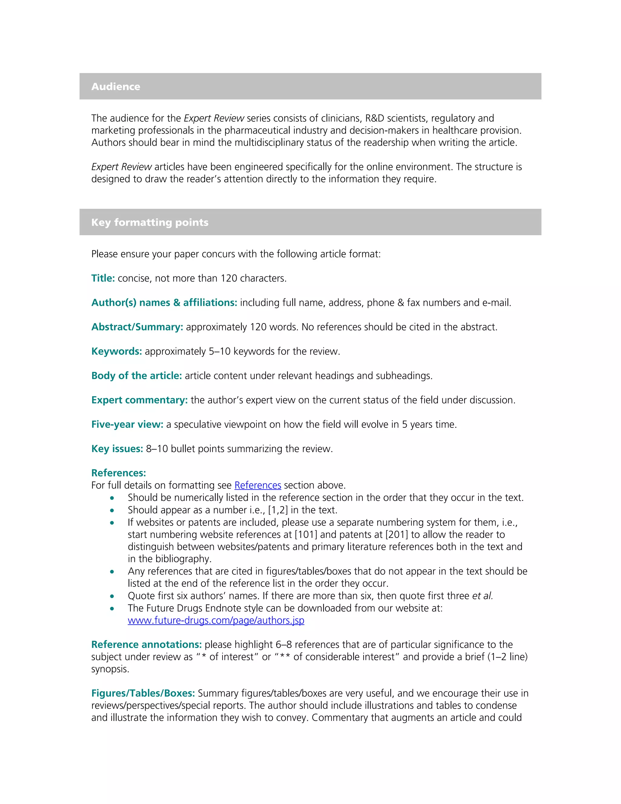 Audience


The audience for the Expert Review series consists of clinicians, R&D scientists, regulatory and
marketing professionals in the pharmaceutical industry and decision-makers in healthcare provision.
Authors should bear in mind the multidisciplinary status of the readership when writing the article.

Expert Review articles have been engineered specifically for the online environment. The structure is
designed to draw the reader’s attention directly to the information they require.



Key formatting points


Please ensure your paper concurs with the following article format:

Title: concise, not more than 120 characters.

Author(s) names & affiliations: including full name, address, phone & fax numbers and e-mail.

Abstract/Summary: approximately 120 words. No references should be cited in the abstract.

Keywords: approximately 5–10 keywords for the review.

Body of the article: article content under relevant headings and subheadings.

Expert commentary: the author’s expert view on the current status of the field under discussion.

Five-year view: a speculative viewpoint on how the field will evolve in 5 years time.

Key issues: 8–10 bullet points summarizing the review.

References:
For full details on formatting see References section above.
     • Should be numerically listed in the reference section in the order that they occur in the text.
     • Should appear as a number i.e., [1,2] in the text.
     • If websites or patents are included, please use a separate numbering system for them, i.e.,
          start numbering website references at [101] and patents at [201] to allow the reader to
          distinguish between websites/patents and primary literature references both in the text and
          in the bibliography.
     • Any references that are cited in figures/tables/boxes that do not appear in the text should be
          listed at the end of the reference list in the order they occur.
     • Quote first six authors’ names. If there are more than six, then quote first three et al.
     • The Future Drugs Endnote style can be downloaded from our website at:
          www.future-drugs.com/page/authors.jsp

Reference annotations: please highlight 6–8 references that are of particular significance to the
subject under review as “* of interest” or “** of considerable interest” and provide a brief (1–2 line)
synopsis.

Figures/Tables/Boxes: Summary figures/tables/boxes are very useful, and we encourage their use in
reviews/perspectives/special reports. The author should include illustrations and tables to condense
and illustrate the information they wish to convey. Commentary that augments an article and could
 