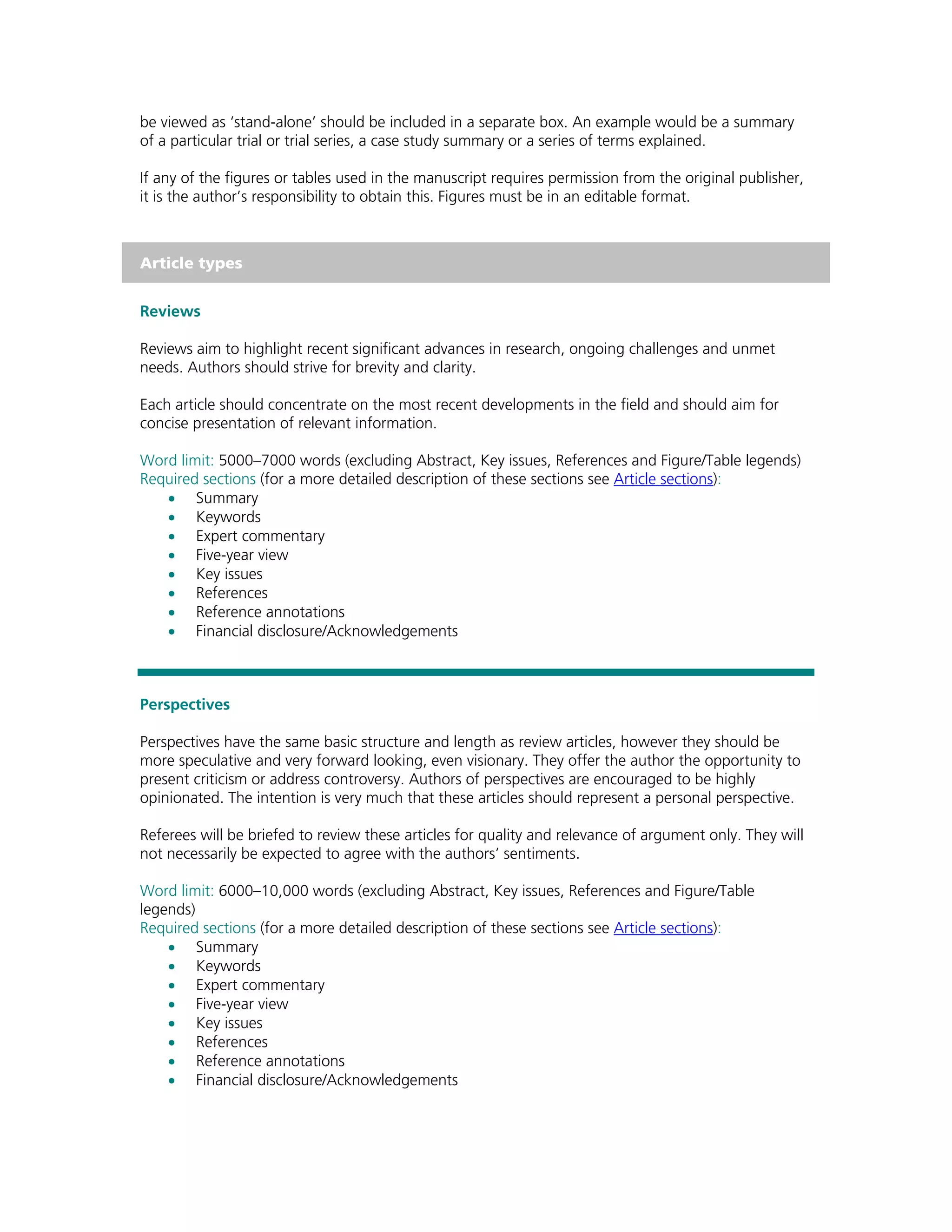 be viewed as ‘stand-alone’ should be included in a separate box. An example would be a summary
of a particular trial or trial series, a case study summary or a series of terms explained.

If any of the figures or tables used in the manuscript requires permission from the original publisher,
it is the author’s responsibility to obtain this. Figures must be in an editable format.



Article types


Reviews

Reviews aim to highlight recent significant advances in research, ongoing challenges and unmet
needs. Authors should strive for brevity and clarity.

Each article should concentrate on the most recent developments in the field and should aim for
concise presentation of relevant information.

Word limit: 5000–7000 words (excluding Abstract, Key issues, References and Figure/Table legends)
Required sections (for a more detailed description of these sections see Article sections):
   • Summary
   • Keywords
   • Expert commentary
   • Five-year view
   • Key issues
   • References
   • Reference annotations
   • Financial disclosure/Acknowledgements



Perspectives

Perspectives have the same basic structure and length as review articles, however they should be
more speculative and very forward looking, even visionary. They offer the author the opportunity to
present criticism or address controversy. Authors of perspectives are encouraged to be highly
opinionated. The intention is very much that these articles should represent a personal perspective.

Referees will be briefed to review these articles for quality and relevance of argument only. They will
not necessarily be expected to agree with the authors’ sentiments.

Word limit: 6000–10,000 words (excluding Abstract, Key issues, References and Figure/Table
legends)
Required sections (for a more detailed description of these sections see Article sections):
    • Summary
    • Keywords
    • Expert commentary
    • Five-year view
    • Key issues
    • References
    • Reference annotations
    • Financial disclosure/Acknowledgements
 