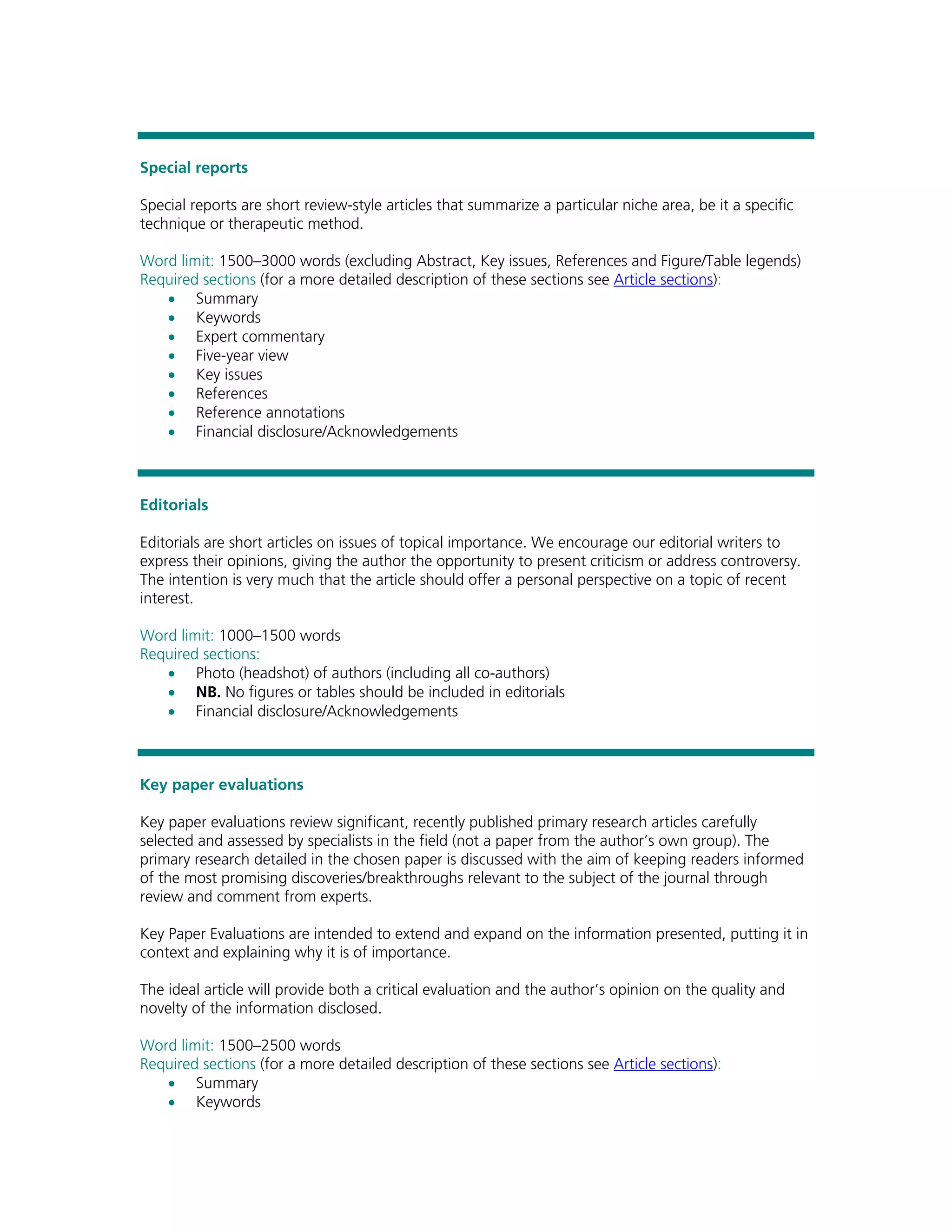 Special reports

Special reports are short review-style articles that summarize a particular niche area, be it a specific
technique or therapeutic method.

Word limit: 1500–3000 words (excluding Abstract, Key issues, References and Figure/Table legends)
Required sections (for a more detailed description of these sections see Article sections):
   • Summary
   • Keywords
   • Expert commentary
   • Five-year view
   • Key issues
   • References
   • Reference annotations
   • Financial disclosure/Acknowledgements



Editorials

Editorials are short articles on issues of topical importance. We encourage our editorial writers to
express their opinions, giving the author the opportunity to present criticism or address controversy.
The intention is very much that the article should offer a personal perspective on a topic of recent
interest.

Word limit: 1000–1500 words
Required sections:
   • Photo (headshot) of authors (including all co-authors)
   • NB. No figures or tables should be included in editorials
   • Financial disclosure/Acknowledgements



Key paper evaluations

Key paper evaluations review significant, recently published primary research articles carefully
selected and assessed by specialists in the field (not a paper from the author’s own group). The
primary research detailed in the chosen paper is discussed with the aim of keeping readers informed
of the most promising discoveries/breakthroughs relevant to the subject of the journal through
review and comment from experts.

Key Paper Evaluations are intended to extend and expand on the information presented, putting it in
context and explaining why it is of importance.

The ideal article will provide both a critical evaluation and the author’s opinion on the quality and
novelty of the information disclosed.

Word limit: 1500–2500 words
Required sections (for a more detailed description of these sections see Article sections):
   • Summary
   • Keywords
 