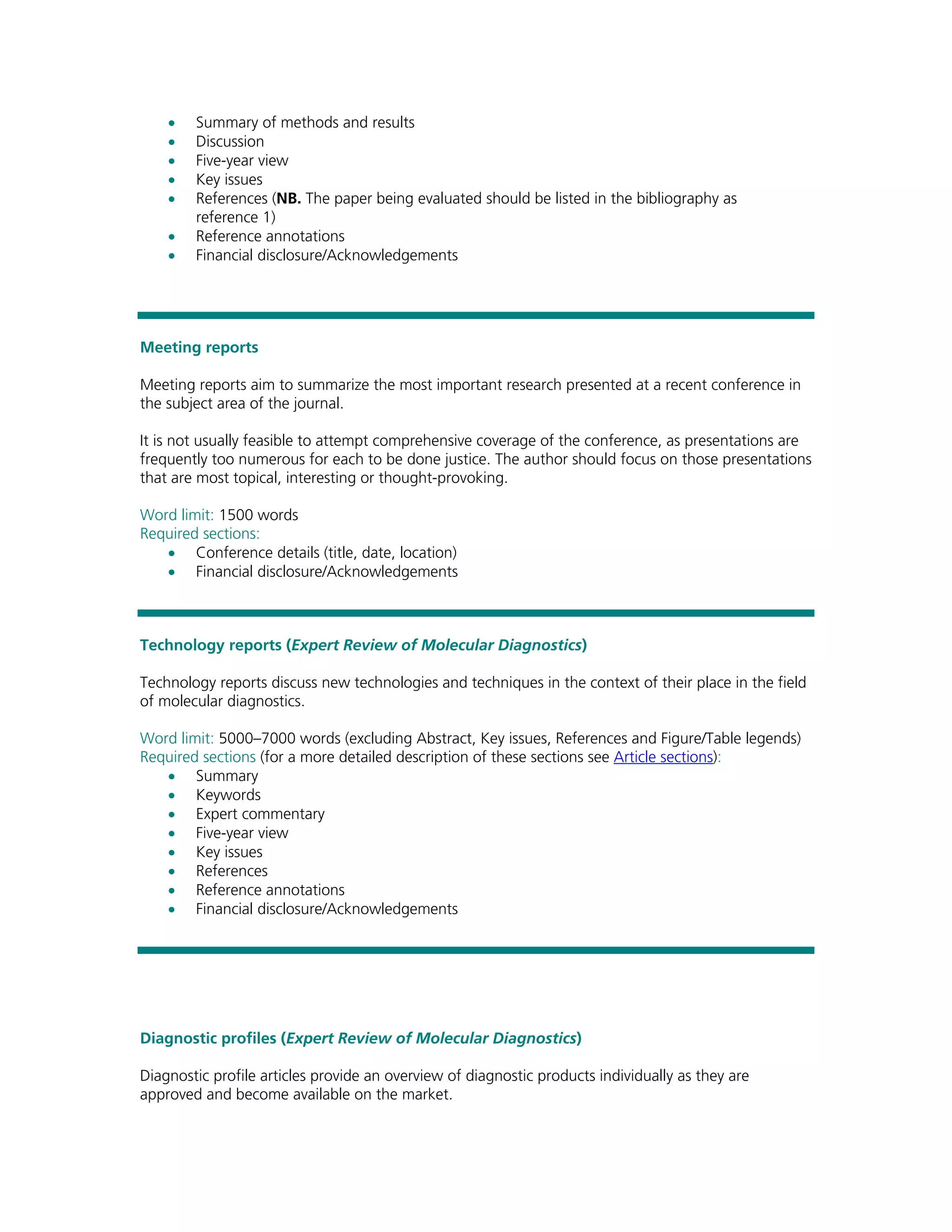 •   Summary of methods and results
    •   Discussion
    •   Five-year view
    •   Key issues
    •   References (NB. The paper being evaluated should be listed in the bibliography as
        reference 1)
    •   Reference annotations
    •   Financial disclosure/Acknowledgements




Meeting reports

Meeting reports aim to summarize the most important research presented at a recent conference in
the subject area of the journal.

It is not usually feasible to attempt comprehensive coverage of the conference, as presentations are
frequently too numerous for each to be done justice. The author should focus on those presentations
that are most topical, interesting or thought-provoking.

Word limit: 1500 words
Required sections:
   • Conference details (title, date, location)
   • Financial disclosure/Acknowledgements



Technology reports (Expert Review of Molecular Diagnostics)

Technology reports discuss new technologies and techniques in the context of their place in the field
of molecular diagnostics.

Word limit: 5000–7000 words (excluding Abstract, Key issues, References and Figure/Table legends)
Required sections (for a more detailed description of these sections see Article sections):
   • Summary
   • Keywords
   • Expert commentary
   • Five-year view
   • Key issues
   • References
   • Reference annotations
   • Financial disclosure/Acknowledgements




Diagnostic profiles (Expert Review of Molecular Diagnostics)

Diagnostic profile articles provide an overview of diagnostic products individually as they are
approved and become available on the market.
 