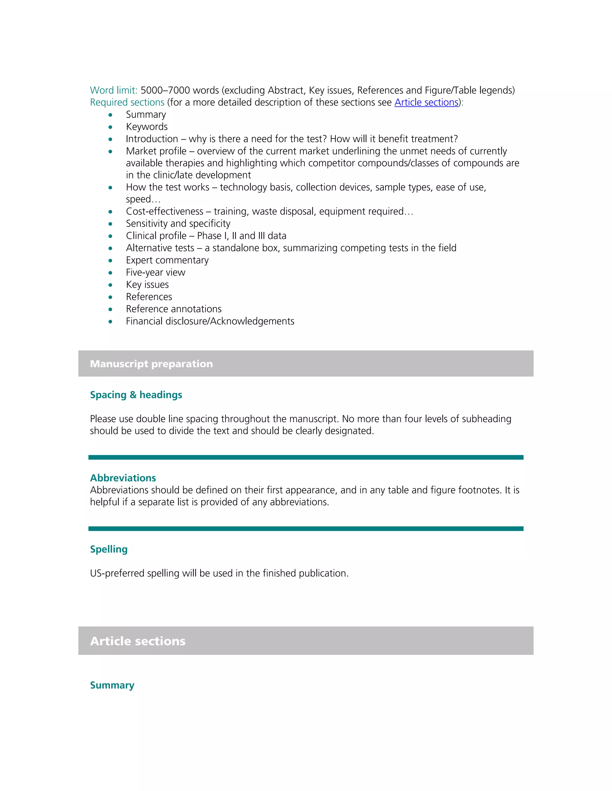 Word limit: 5000–7000 words (excluding Abstract, Key issues, References and Figure/Table legends)
Required sections (for a more detailed description of these sections see Article sections):
   • Summary
   • Keywords
   • Introduction – why is there a need for the test? How will it benefit treatment?
   • Market profile – overview of the current market underlining the unmet needs of currently
        available therapies and highlighting which competitor compounds/classes of compounds are
        in the clinic/late development
   • How the test works – technology basis, collection devices, sample types, ease of use,
        speed…
   • Cost-effectiveness – training, waste disposal, equipment required…
   • Sensitivity and specificity
   • Clinical profile – Phase I, II and III data
   • Alternative tests – a standalone box, summarizing competing tests in the field
   • Expert commentary
   • Five-year view
   • Key issues
   • References
   • Reference annotations
   • Financial disclosure/Acknowledgements



Manuscript preparation


Spacing & headings

Please use double line spacing throughout the manuscript. No more than four levels of subheading
should be used to divide the text and should be clearly designated.



Abbreviations
Abbreviations should be defined on their first appearance, and in any table and figure footnotes. It is
helpful if a separate list is provided of any abbreviations.



Spelling

US-preferred spelling will be used in the finished publication.




Article sections


Summary
 
