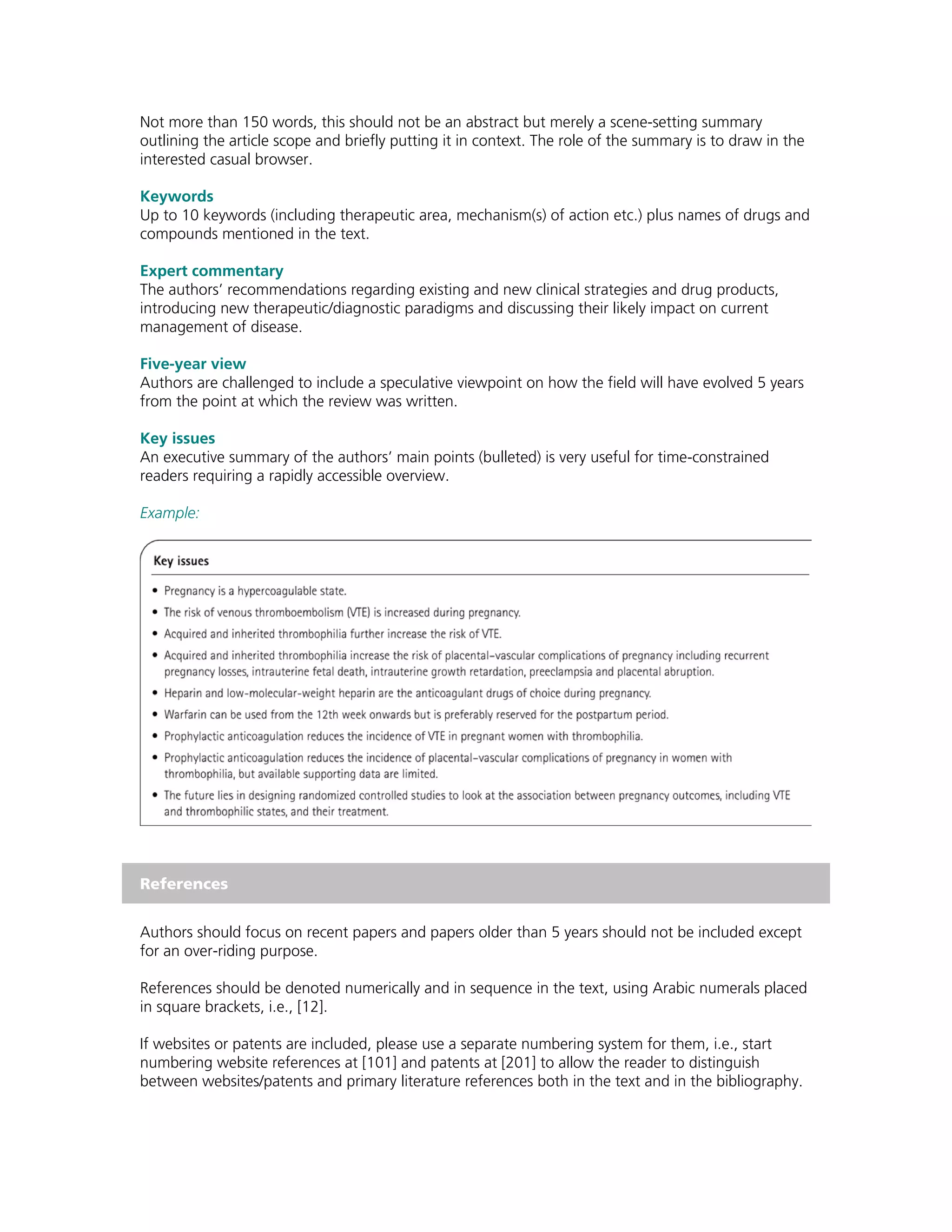 Not more than 150 words, this should not be an abstract but merely a scene-setting summary
outlining the article scope and briefly putting it in context. The role of the summary is to draw in the
interested casual browser.

Keywords
Up to 10 keywords (including therapeutic area, mechanism(s) of action etc.) plus names of drugs and
compounds mentioned in the text.

Expert commentary
The authors’ recommendations regarding existing and new clinical strategies and drug products,
introducing new therapeutic/diagnostic paradigms and discussing their likely impact on current
management of disease.

Five-year view
Authors are challenged to include a speculative viewpoint on how the field will have evolved 5 years
from the point at which the review was written.

Key issues
An executive summary of the authors’ main points (bulleted) is very useful for time-constrained
readers requiring a rapidly accessible overview.

Example:




References


Authors should focus on recent papers and papers older than 5 years should not be included except
for an over-riding purpose.

References should be denoted numerically and in sequence in the text, using Arabic numerals placed
in square brackets, i.e., [12].

If websites or patents are included, please use a separate numbering system for them, i.e., start
numbering website references at [101] and patents at [201] to allow the reader to distinguish
between websites/patents and primary literature references both in the text and in the bibliography.
 
