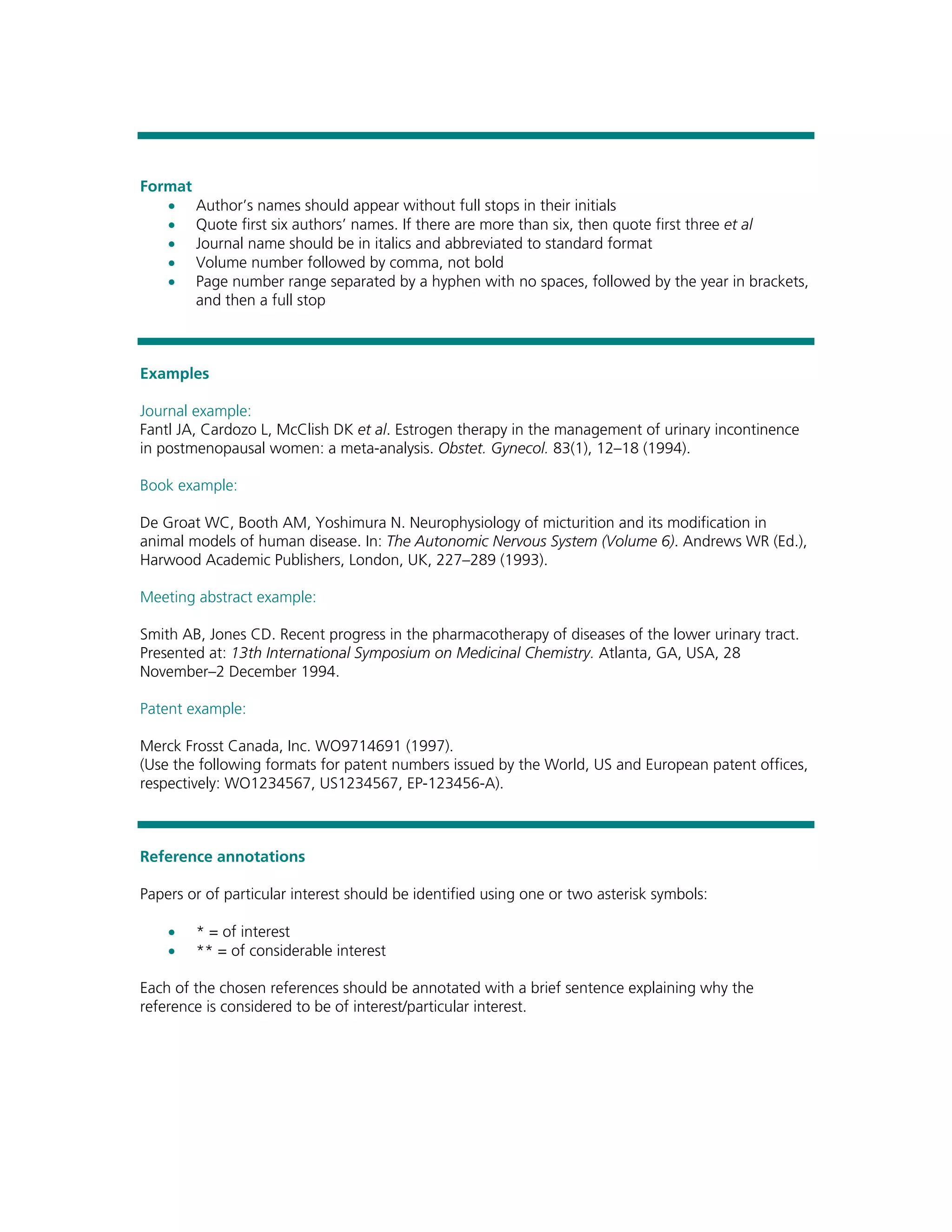 Format
   • Author’s names should appear without full stops in their initials
   • Quote first six authors’ names. If there are more than six, then quote first three et al
   • Journal name should be in italics and abbreviated to standard format
   • Volume number followed by comma, not bold
   • Page number range separated by a hyphen with no spaces, followed by the year in brackets,
       and then a full stop



Examples

Journal example:
Fantl JA, Cardozo L, McClish DK et al. Estrogen therapy in the management of urinary incontinence
in postmenopausal women: a meta-analysis. Obstet. Gynecol. 83(1), 12–18 (1994).

Book example:

De Groat WC, Booth AM, Yoshimura N. Neurophysiology of micturition and its modification in
animal models of human disease. In: The Autonomic Nervous System (Volume 6). Andrews WR (Ed.),
Harwood Academic Publishers, London, UK, 227–289 (1993).

Meeting abstract example:

Smith AB, Jones CD. Recent progress in the pharmacotherapy of diseases of the lower urinary tract.
Presented at: 13th International Symposium on Medicinal Chemistry. Atlanta, GA, USA, 28
November–2 December 1994.

Patent example:

Merck Frosst Canada, Inc. WO9714691 (1997).
(Use the following formats for patent numbers issued by the World, US and European patent offices,
respectively: WO1234567, US1234567, EP-123456-A).



Reference annotations

Papers or of particular interest should be identified using one or two asterisk symbols:

    •   * = of interest
    •   ** = of considerable interest

Each of the chosen references should be annotated with a brief sentence explaining why the
reference is considered to be of interest/particular interest.
 