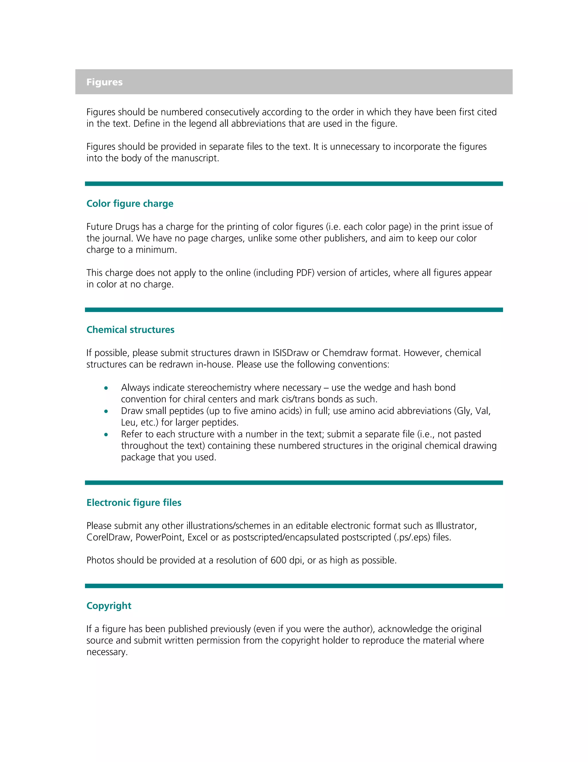 Figures


Figures should be numbered consecutively according to the order in which they have been first cited
in the text. Define in the legend all abbreviations that are used in the figure.

Figures should be provided in separate files to the text. It is unnecessary to incorporate the figures
into the body of the manuscript.



Color figure charge

Future Drugs has a charge for the printing of color figures (i.e. each color page) in the print issue of
the journal. We have no page charges, unlike some other publishers, and aim to keep our color
charge to a minimum.

This charge does not apply to the online (including PDF) version of articles, where all figures appear
in color at no charge.



Chemical structures

If possible, please submit structures drawn in ISISDraw or Chemdraw format. However, chemical
structures can be redrawn in-house. Please use the following conventions:

    •   Always indicate stereochemistry where necessary – use the wedge and hash bond
        convention for chiral centers and mark cis/trans bonds as such.
    •   Draw small peptides (up to five amino acids) in full; use amino acid abbreviations (Gly, Val,
        Leu, etc.) for larger peptides.
    •   Refer to each structure with a number in the text; submit a separate file (i.e., not pasted
        throughout the text) containing these numbered structures in the original chemical drawing
        package that you used.



Electronic figure files

Please submit any other illustrations/schemes in an editable electronic format such as Illustrator,
CorelDraw, PowerPoint, Excel or as postscripted/encapsulated postscripted (.ps/.eps) files.

Photos should be provided at a resolution of 600 dpi, or as high as possible.



Copyright

If a figure has been published previously (even if you were the author), acknowledge the original
source and submit written permission from the copyright holder to reproduce the material where
necessary.
 