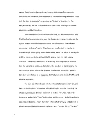 2
extend that discussion by examining the names/identities of the two main
characters and how the author uses them to aid understanding of the text. Rhys
tells the story of Antoinette’s re-creation as “Bertha” of Jane Eyre, by The
Man/Rochester, but she also denies him his own name, exerting a final meta-
power reserved by the author.
Rhys uses several characters from Jane Eyre, but Antoinette/Bertha and
The Man/Rochester are the only ones she chooses to re-name. In doing so, she
signals that the relationship between these two characters is central to her
commentary on Bronte’s work. Rhys, however, handles their re-naming in
different ways. While giving Bertha a new name, which she posits as her original
and true name, she deliberately withholds a name from her male leading
character. These are powerful acts of re-writing, indicating the specific ways
that she wants to re-cast those characters. Her rejection of Bronte’s name for
the character Bertha tells us that Bronte’s “madwoman in the attic” was not
born that way, she had to be made into Bertha by her contact with The Man and
what he represents.
The Man is a different case, but also relates to her commentary on Jane
Eyre. By denying him a name while acknowledging his narrative centrality, she
effectively reproduces Bronte’s treatment of Bertha. First, he is “Other” to
Antoinette, as Bertha is “Other” to both Jane and Rochester. And ultimately she
doesn’t even become a “real” character – she is a flat, terrifying embodiment of
what is abhorred by Rochester and English society. Compare this to “The Man”
 