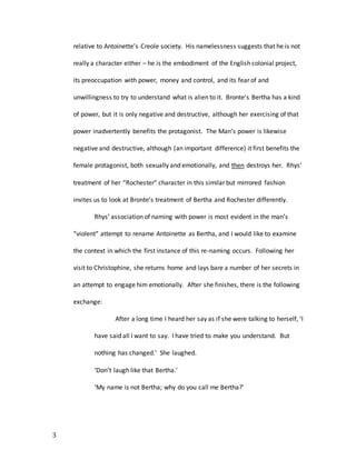 3
relative to Antoinette’s Creole society. His namelessness suggests that he is not
really a character either – he is the embodiment of the English colonial project,
its preoccupation with power, money and control, and its fear of and
unwillingness to try to understand what is alien to it. Bronte’s Bertha has a kind
of power, but it is only negative and destructive, although her exercising of that
power inadvertently benefits the protagonist. The Man’s power is likewise
negative and destructive, although (an important difference) it first benefits the
female protagonist, both sexually and emotionally, and then destroys her. Rhys’
treatment of her “Rochester” character in this similar but mirrored fashion
invites us to look at Bronte’s treatment of Bertha and Rochester differently.
Rhys’ association of naming with power is most evident in the man’s
“violent” attempt to rename Antoinette as Bertha, and I would like to examine
the context in which the first instance of this re-naming occurs. Following her
visit to Christophine, she returns home and lays bare a number of her secrets in
an attempt to engage him emotionally. After she finishes, there is the following
exchange:
After a long time I heard her say as if she were talking to herself, ‘I
have said all I want to say. I have tried to make you understand. But
nothing has changed.’ She laughed.
‘Don’t laugh like that Bertha.’
‘My name is not Bertha; why do you call me Bertha?’
 