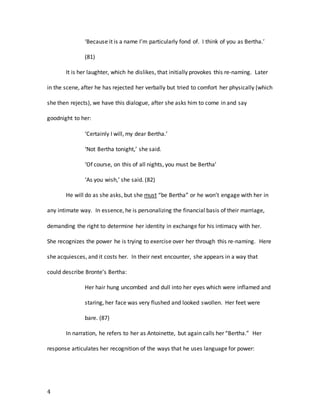 4
‘Because it is a name I’m particularly fond of. I think of you as Bertha.’
(81)
It is her laughter, which he dislikes, that initially provokes this re-naming. Later
in the scene, after he has rejected her verbally but tried to comfort her physically (which
she then rejects), we have this dialogue, after she asks him to come in and say
goodnight to her:
‘Certainly I will, my dear Bertha.’
‘Not Bertha tonight,’ she said.
‘Of course, on this of all nights, you must be Bertha’
‘As you wish,’ she said. (82)
He will do as she asks, but she must “be Bertha” or he won’t engage with her in
any intimate way. In essence, he is personalizing the financial basis of their marriage,
demanding the right to determine her identity in exchange for his intimacy with her.
She recognizes the power he is trying to exercise over her through this re-naming. Here
she acquiesces, and it costs her. In their next encounter, she appears in a way that
could describe Bronte’s Bertha:
Her hair hung uncombed and dull into her eyes which were inflamed and
staring, her face was very flushed and looked swollen. Her feet were
bare. (87)
In narration, he refers to her as Antoinette, but again calls her “Bertha.” Her
response articulates her recognition of the ways that he uses language for power:
 