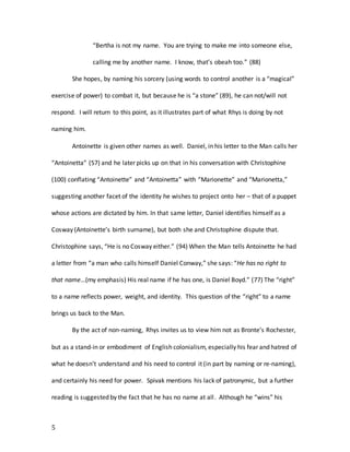 5
“Bertha is not my name. You are trying to make me into someone else,
calling me by another name. I know, that’s obeah too.” (88)
She hopes, by naming his sorcery (using words to control another is a “magical”
exercise of power) to combat it, but because he is “a stone” (89), he can not/will not
respond. I will return to this point, as it illustrates part of what Rhys is doing by not
naming him.
Antoinette is given other names as well. Daniel, in his letter to the Man calls her
“Antoinetta” (57) and he later picks up on that in his conversation with Christophine
(100) conflating “Antoinette” and “Antoinetta” with “Marionette” and “Marionetta,”
suggesting another facet of the identity he wishes to project onto her – that of a puppet
whose actions are dictated by him. In that same letter, Daniel identifies himself as a
Cosway (Antoinette’s birth surname), but both she and Christophine dispute that.
Christophine says, “He is no Cosway either.” (94) When the Man tells Antoinette he had
a letter from “a man who calls himself Daniel Conway,” she says: “He has no right to
that name…(my emphasis) His real name if he has one, is Daniel Boyd.” (77) The “right”
to a name reflects power, weight, and identity. This question of the “right” to a name
brings us back to the Man.
By the act of non-naming, Rhys invites us to view him not as Bronte’s Rochester,
but as a stand-in or embodiment of English colonialism, especially his fear and hatred of
what he doesn’t understand and his need to control it (in part by naming or re-naming),
and certainly his need for power. Spivak mentions his lack of patronymic, but a further
reading is suggested by the fact that he has no name at all. Although he “wins” his
 