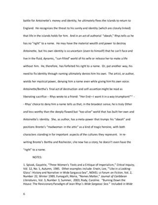 6
battle for Antoinette’s money and identity, he ultimately flees the islands to return to
England. He recognizes the threat to his sanity and identity (which are closely linked)
that life in the islands holds for him. And in an act of authorial “obeah,” Rhys tells us he
has no “right” to a name. He may have the material wealth and power to destroy
Antoinette, but his own identity is so uncertain (even to himself) that he can’t face and
live in the fluid, dynamic, “sun-filled” world of his wife or release her to make a life
without him. He, therefore, has forfeited his right to a name. Or, put another way, his
need to fix identity through naming ultimately denies him his own. The artist, or author,
wields her mystical power, denying him a name even while giving him his own voice.
Antoinette/Bertha’s final act of destruction and self-assertion might be read as
liberating sacrifice -- Rhys wrote to a friend: “Her End—I want it in a way triumphant!”2 -
- Rhys’ choice to deny him a name tells us that, in the broadest sense, he is truly Other
and less worthy than the deeply flawed but “too-alive” world that has built her own and
Antoinette’s identity. She, as author, has a meta-power that trumps his “obeah” and
positions Bronte’s “madwoman in the attic” as a kind of tragic heroine, with both
characters standing in for important aspects of the cultures they represent. In re-
writing Bronte’s Bertha and Rochester, she now has a story; he doesn’t even have the
“right” to a name.
NOTES:
1. Spivak, Gayatrie, “Three Women’s Texts and a Critique of Imperialism,” Critcal Inquiry,
Vol. 12, No. 1, Autumn, 1985. Other examples include: Erwin, Lee, "’Like in a Looking-
Glass’: History and Narrative in Wide Sargasso Sea”, NOVEL: a Forum on Fiction, Vol. 2,
Number 22, Winter 1989; Fumagalli, Maria, “Names Matter,” Journal of Caribbean
Literatures, Vol. 3, Number 3, Summer, 2003; Rody, Caroline. “Burning Down the
House: The Revisionary Paradigm of Jean Rhys’s Wide Sargasso Sea.” Included in Wide
 