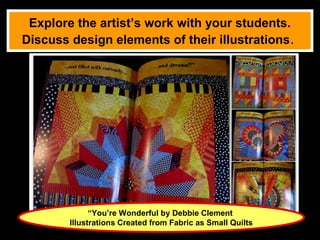 Explore the artist’s work with your students.
Discuss design elements of their illustrations.




              “You’re Wonderful by Debbie Clement
        Illustrations Created from Fabric as Small Quilts
 