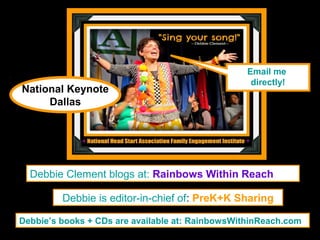 Email me
                                                   directly!
National Keynote
     Dallas




  Debbie Clement blogs at: Rainbows Within Reach

         Debbie is editor-in-chief of: PreK+K Sharing

Debbie’s books + CDs are available at: RainbowsWithinReach.com
 