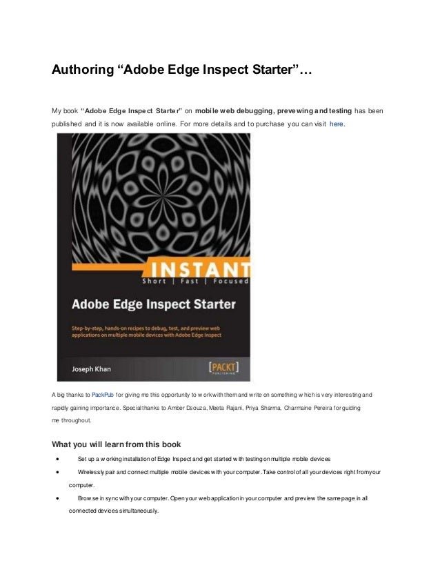 Authoring “Adobe Edge Inspect Starter”…
My book “Adobe Edge Inspect Starter” on mobile web debugging, prevewing and testing has been
published and it is now available online. For more details and to purchase you can visit here.
A big thanks to PackPub for giving me this opportunity to w orkwith themand w rite on something w hich is very interesting and
rapidly gaining importance. Specialthanks to Amber Dsouza, Meeta Rajani, Priya Sharma, Charmaine Pereira for guiding
me throughout.
What you will learn from this book
 Set up a w orking installation of Edge Inspect and get started w ith testing on multiple mobile devices
 Wirelessly pair and connect multiple mobile devices with your computer. Take controlof all your devices right fromyour
computer.
 Brow se in sync with your computer. Open your w eb application in your computer and preview the same page in all
connected devices simultaneously.
 