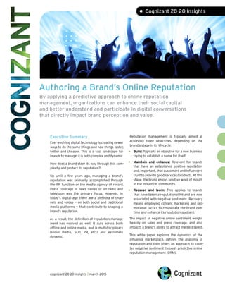 Authoring a Brand’s Online Reputation
By applying a predictive approach to online reputation
management, organizations can enhance their social capital
and better understand and participate in digital conversations
that directly impact brand perception and value.
Executive Summary
Ever-evolving digital technology is creating newer
ways to do the same things and new things faster,
better and cheaper. This is a vast landscape for
brands to manage; it is both complex and dynamic.
How does a brand steer its way through this com-
plexity and protect its reputation?
Up until a few years ago, managing a brand’s
reputation was primarily accomplished through
the PR function or the media agency of record.
Press coverage in news dailies or on radio and
television was the primary focus. However, in
today’s digital age there are a plethora of chan-
nels and voices — on both social and traditional
media platforms — that contribute to shaping a
brand’s reputation.
As a result, the definition of reputation manage-
ment has evolved as well. It cuts across both
offline and online media, and is multidisciplinary
(social media, SEO, PR, etc.) and extremely
dynamic.
Reputation management is typically aimed at
achieving three objectives, depending on the
brand’s stage in its lifecycle:
Build: Typically an objective for a new business
trying to establish a name for itself.
Maintain and enhance: Relevant for brands
that have an established positive reputation
and, important, that customers and influencers
trust to provide good services/products. At this
stage, the brand enjoys positive word of mouth
in the influencer community.
Recover and learn: This applies to brands
that have taken a reputational hit and are now
associated with negative sentiment. Recovery
means employing content marketing and pro-
motional tactics to resuscitate the brand over
time and enhance its reputation quotient.
The impact of negative online sentiment weighs
heavily on sales and press coverage, and also
impacts a brand’s ability to attract the best talent.
This white paper explores the dynamics of the
influence marketplace, defines the anatomy of
reputation and then offers an approach to coun-
ter negative sentiment through predictive online
reputation management (ORM).
•
•
•
• Cognizant 20-20 Insights
cognizant 20-20 insights | march 2015
 