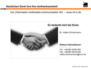 Herzlichen Dank ihre Ihre Aufmerksamkeit! imc information multimedia communication AG  -  www.im-c.de Es bedankt sich bei Ihnen Dr. Volker Zimmermann Weitere Informationen : www.im-c.de Tel.: +49-681-9476-300 Fax: +49-681-9476-530 [email_address] 