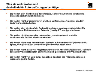 Was sie nicht wollen und deshalb dafür Autorenlösungen benötigen … Sie wollen sich nicht um die Technologie, sondern nur um die Inhalte und allenfalls noch Didaktik kümmern. Sie wollen nicht programmieren und kein umfassendes Training, sondern bedarfsorientiert arbeiten. Sie wollen sich nicht auf ein Endgerät festlegen, sondern modularisiert für verschiedene Plattformen und Formate (Handy, PC, etc.) produzieren. Sie wollen nicht immer alles neu machen, sondern einmal erstellte Inhaltsmodule flexibel wiederverwenden. Sie wollen nicht alles neu erfinden, sondern auf Inhaltsmuster (Fallbeispiele, Spiele, usw.) aufsetzen und so eine gute Didaktik realisieren. Sie wollen nicht, dass viel Projektaufwand durch Abstimmung entsteht, sondern dass alle Projektbeteiligten gemeinsam und gleichzeitig am Projekt arbeiten Sie wollen nicht viel Geld dafür ausgeben, sondern die Produktionskosten insgesamt gering halten. 