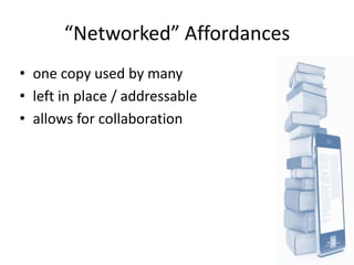 “Networked” Affordances
• one copy used by many
• left in place / addressable
• allows for collaboration
 