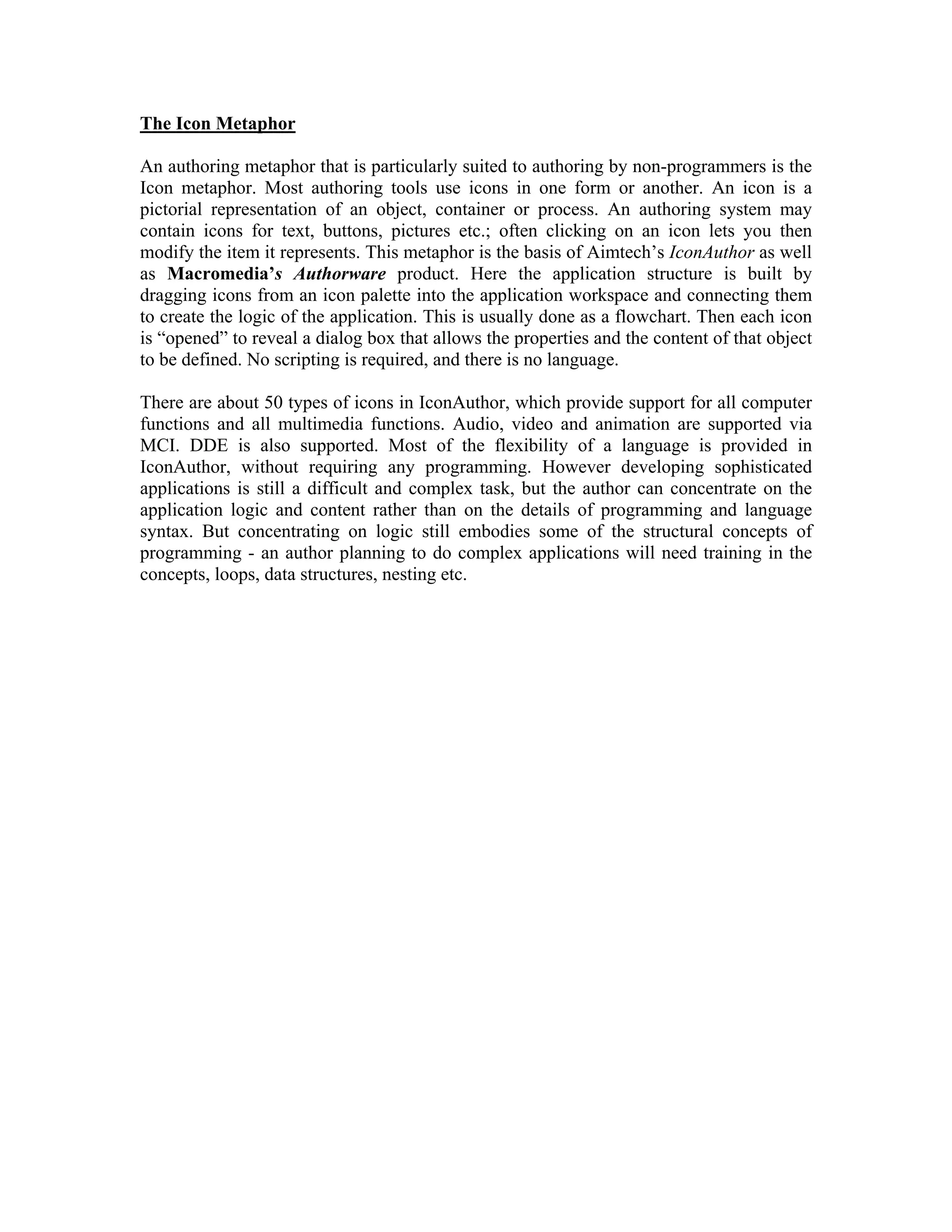 The Icon Metaphor
An authoring metaphor that is particularly suited to authoring by non-programmers is the
Icon metaphor. Most authoring tools use icons in one form or another. An icon is a
pictorial representation of an object, container or process. An authoring system may
contain icons for text, buttons, pictures etc.; often clicking on an icon lets you then
modify the item it represents. This metaphor is the basis of Aimtech’s IconAuthor as well
as Macromedia’s Authorware product. Here the application structure is built by
dragging icons from an icon palette into the application workspace and connecting them
to create the logic of the application. This is usually done as a flowchart. Then each icon
is “opened” to reveal a dialog box that allows the properties and the content of that object
to be defined. No scripting is required, and there is no language.
There are about 50 types of icons in IconAuthor, which provide support for all computer
functions and all multimedia functions. Audio, video and animation are supported via
MCI. DDE is also supported. Most of the flexibility of a language is provided in
IconAuthor, without requiring any programming. However developing sophisticated
applications is still a difficult and complex task, but the author can concentrate on the
application logic and content rather than on the details of programming and language
syntax. But concentrating on logic still embodies some of the structural concepts of
programming - an author planning to do complex applications will need training in the
concepts, loops, data structures, nesting etc.
 
