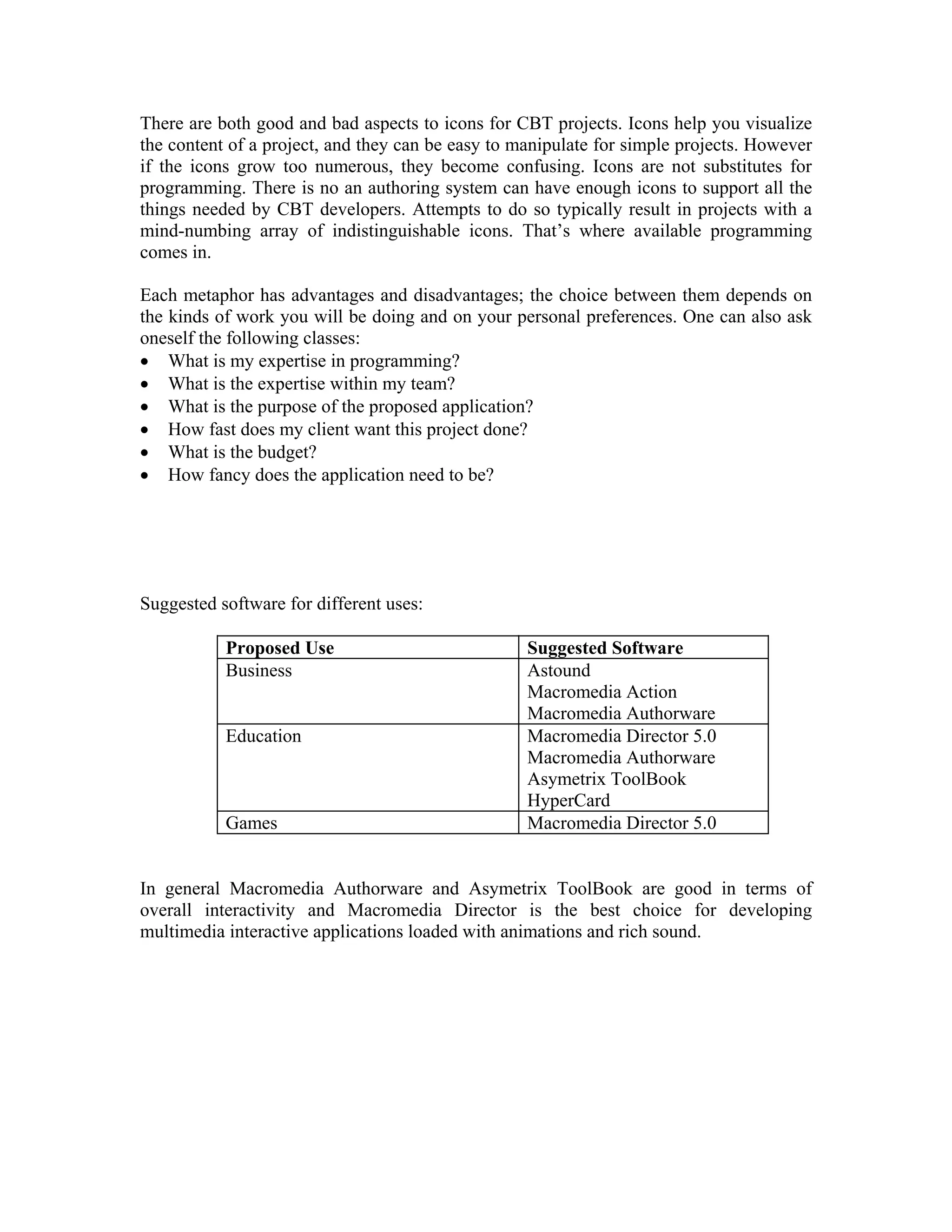 There are both good and bad aspects to icons for CBT projects. Icons help you visualize
the content of a project, and they can be easy to manipulate for simple projects. However
if the icons grow too numerous, they become confusing. Icons are not substitutes for
programming. There is no an authoring system can have enough icons to support all the
things needed by CBT developers. Attempts to do so typically result in projects with a
mind-numbing array of indistinguishable icons. That’s where available programming
comes in.
Each metaphor has advantages and disadvantages; the choice between them depends on
the kinds of work you will be doing and on your personal preferences. One can also ask
oneself the following classes:
• What is my expertise in programming?
• What is the expertise within my team?
• What is the purpose of the proposed application?
• How fast does my client want this project done?
• What is the budget?
• How fancy does the application need to be?
Suggested software for different uses:
Proposed Use Suggested Software
Business Astound
Macromedia Action
Macromedia Authorware
Education Macromedia Director 5.0
Macromedia Authorware
Asymetrix ToolBook
HyperCard
Games Macromedia Director 5.0
In general Macromedia Authorware and Asymetrix ToolBook are good in terms of
overall interactivity and Macromedia Director is the best choice for developing
multimedia interactive applications loaded with animations and rich sound.
 