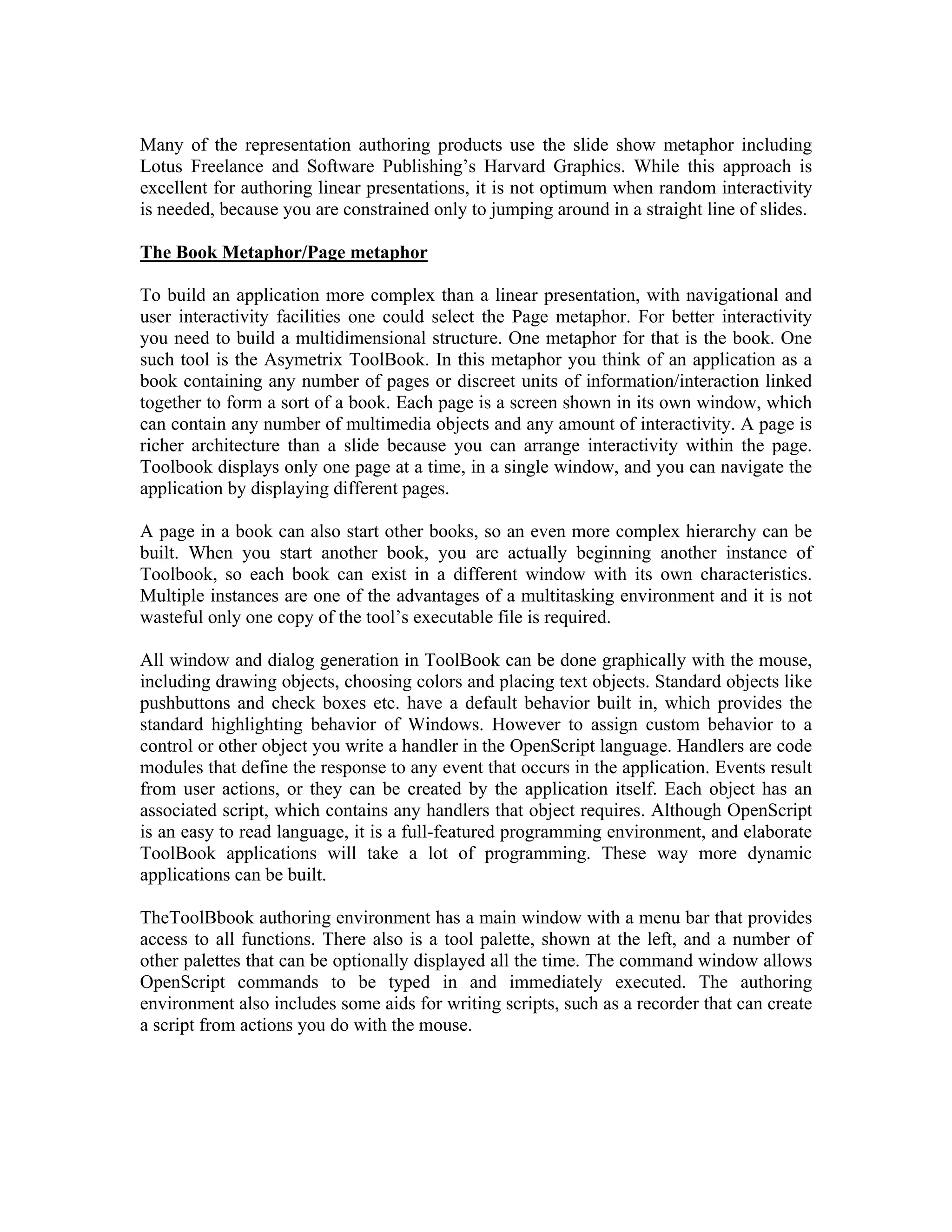 Many of the representation authoring products use the slide show metaphor including
Lotus Freelance and Software Publishing’s Harvard Graphics. While this approach is
excellent for authoring linear presentations, it is not optimum when random interactivity
is needed, because you are constrained only to jumping around in a straight line of slides.
The Book Metaphor/Page metaphor
To build an application more complex than a linear presentation, with navigational and
user interactivity facilities one could select the Page metaphor. For better interactivity
you need to build a multidimensional structure. One metaphor for that is the book. One
such tool is the Asymetrix ToolBook. In this metaphor you think of an application as a
book containing any number of pages or discreet units of information/interaction linked
together to form a sort of a book. Each page is a screen shown in its own window, which
can contain any number of multimedia objects and any amount of interactivity. A page is
richer architecture than a slide because you can arrange interactivity within the page.
Toolbook displays only one page at a time, in a single window, and you can navigate the
application by displaying different pages.
A page in a book can also start other books, so an even more complex hierarchy can be
built. When you start another book, you are actually beginning another instance of
Toolbook, so each book can exist in a different window with its own characteristics.
Multiple instances are one of the advantages of a multitasking environment and it is not
wasteful only one copy of the tool’s executable file is required.
All window and dialog generation in ToolBook can be done graphically with the mouse,
including drawing objects, choosing colors and placing text objects. Standard objects like
pushbuttons and check boxes etc. have a default behavior built in, which provides the
standard highlighting behavior of Windows. However to assign custom behavior to a
control or other object you write a handler in the OpenScript language. Handlers are code
modules that define the response to any event that occurs in the application. Events result
from user actions, or they can be created by the application itself. Each object has an
associated script, which contains any handlers that object requires. Although OpenScript
is an easy to read language, it is a full-featured programming environment, and elaborate
ToolBook applications will take a lot of programming. These way more dynamic
applications can be built.
TheToolBbook authoring environment has a main window with a menu bar that provides
access to all functions. There also is a tool palette, shown at the left, and a number of
other palettes that can be optionally displayed all the time. The command window allows
OpenScript commands to be typed in and immediately executed. The authoring
environment also includes some aids for writing scripts, such as a recorder that can create
a script from actions you do with the mouse.
 