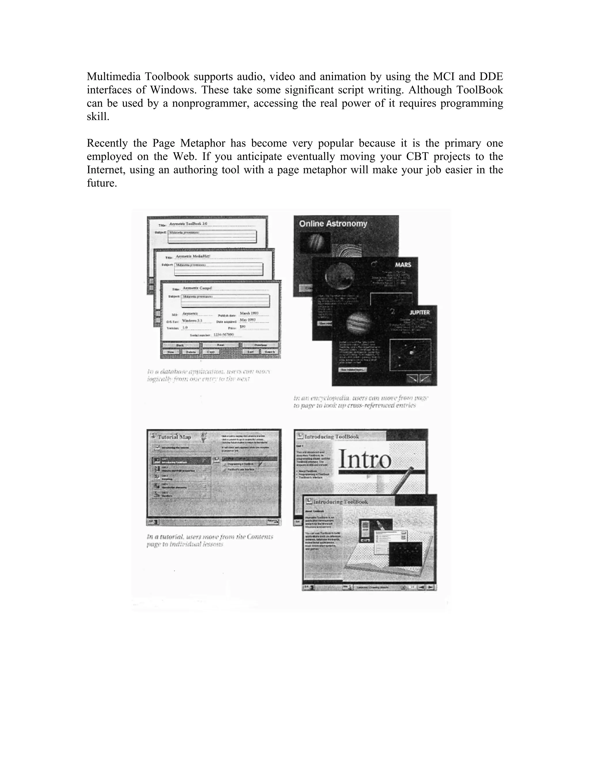 Multimedia Toolbook supports audio, video and animation by using the MCI and DDE
interfaces of Windows. These take some significant script writing. Although ToolBook
can be used by a nonprogrammer, accessing the real power of it requires programming
skill.
Recently the Page Metaphor has become very popular because it is the primary one
employed on the Web. If you anticipate eventually moving your CBT projects to the
Internet, using an authoring tool with a page metaphor will make your job easier in the
future.
 