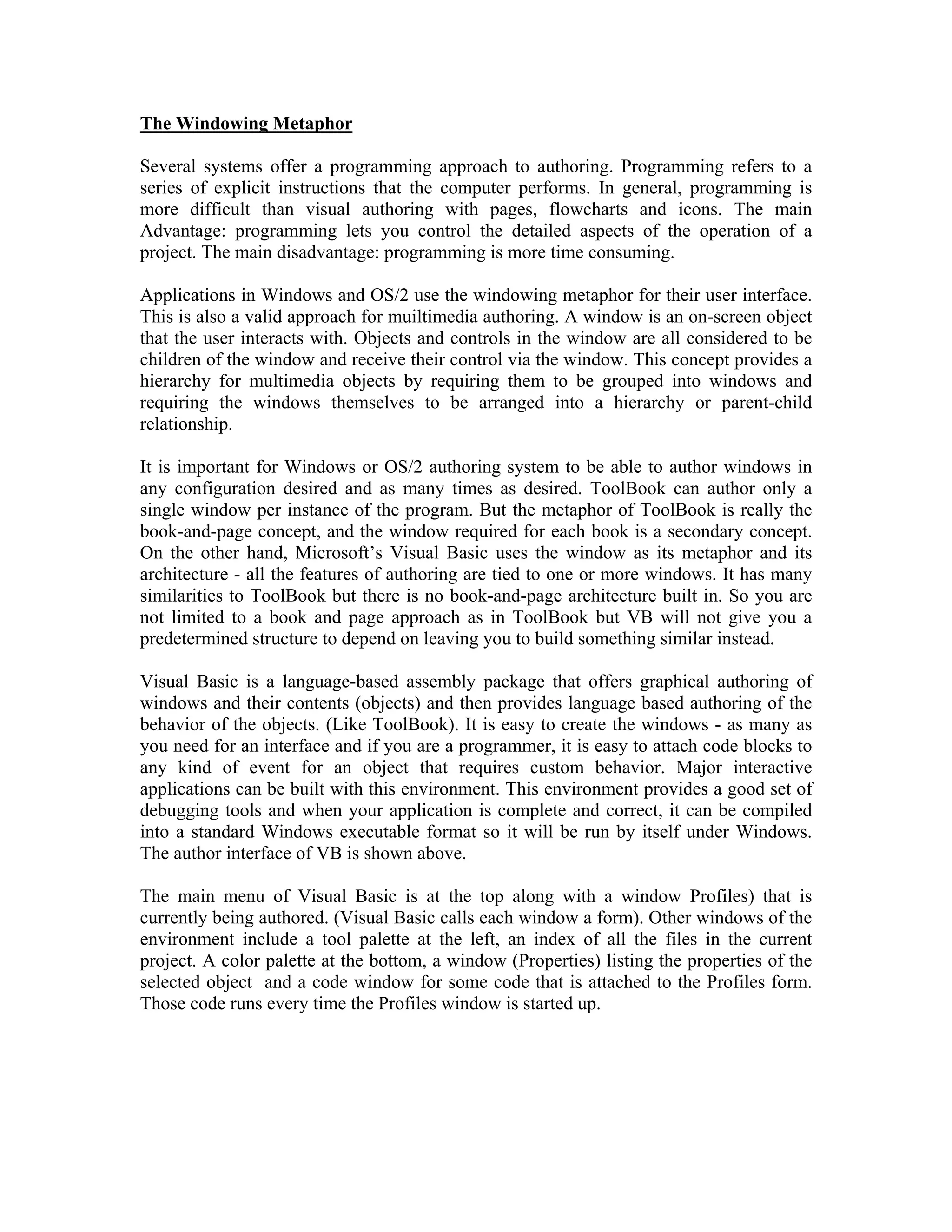 The Windowing Metaphor
Several systems offer a programming approach to authoring. Programming refers to a
series of explicit instructions that the computer performs. In general, programming is
more difficult than visual authoring with pages, flowcharts and icons. The main
Advantage: programming lets you control the detailed aspects of the operation of a
project. The main disadvantage: programming is more time consuming.
Applications in Windows and OS/2 use the windowing metaphor for their user interface.
This is also a valid approach for muiltimedia authoring. A window is an on-screen object
that the user interacts with. Objects and controls in the window are all considered to be
children of the window and receive their control via the window. This concept provides a
hierarchy for multimedia objects by requiring them to be grouped into windows and
requiring the windows themselves to be arranged into a hierarchy or parent-child
relationship.
It is important for Windows or OS/2 authoring system to be able to author windows in
any configuration desired and as many times as desired. ToolBook can author only a
single window per instance of the program. But the metaphor of ToolBook is really the
book-and-page concept, and the window required for each book is a secondary concept.
On the other hand, Microsoft’s Visual Basic uses the window as its metaphor and its
architecture - all the features of authoring are tied to one or more windows. It has many
similarities to ToolBook but there is no book-and-page architecture built in. So you are
not limited to a book and page approach as in ToolBook but VB will not give you a
predetermined structure to depend on leaving you to build something similar instead.
Visual Basic is a language-based assembly package that offers graphical authoring of
windows and their contents (objects) and then provides language based authoring of the
behavior of the objects. (Like ToolBook). It is easy to create the windows - as many as
you need for an interface and if you are a programmer, it is easy to attach code blocks to
any kind of event for an object that requires custom behavior. Major interactive
applications can be built with this environment. This environment provides a good set of
debugging tools and when your application is complete and correct, it can be compiled
into a standard Windows executable format so it will be run by itself under Windows.
The author interface of VB is shown above.
The main menu of Visual Basic is at the top along with a window Profiles) that is
currently being authored. (Visual Basic calls each window a form). Other windows of the
environment include a tool palette at the left, an index of all the files in the current
project. A color palette at the bottom, a window (Properties) listing the properties of the
selected object and a code window for some code that is attached to the Profiles form.
Those code runs every time the Profiles window is started up.
 