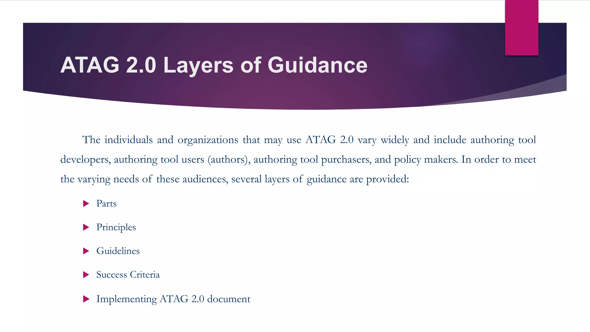 ATAG 2.0 Layers of Guidance
The individuals and organizations that may use ATAG 2.0 vary widely and include authoring tool
developers, authoring tool users (authors), authoring tool purchasers, and policy makers. In order to meet
the varying needs of these audiences, several layers of guidance are provided:
 Parts
 Principles
 Guidelines
 Success Criteria
 Implementing ATAG 2.0 document
 