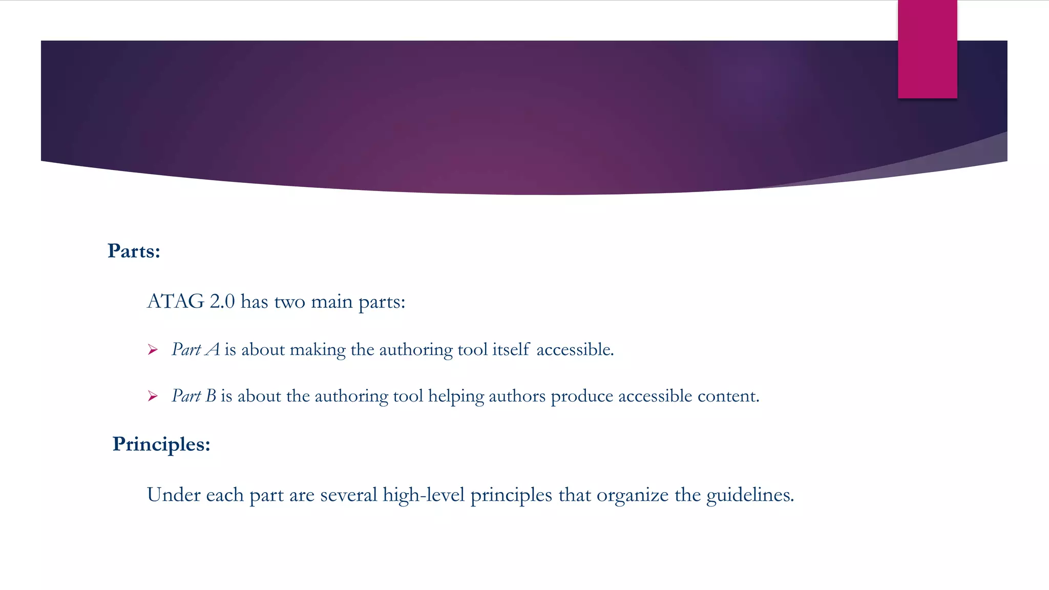 Parts:
ATAG 2.0 has two main parts:
 Part A is about making the authoring tool itself accessible.
 Part B is about the authoring tool helping authors produce accessible content.
Principles:
Under each part are several high-level principles that organize the guidelines.
 